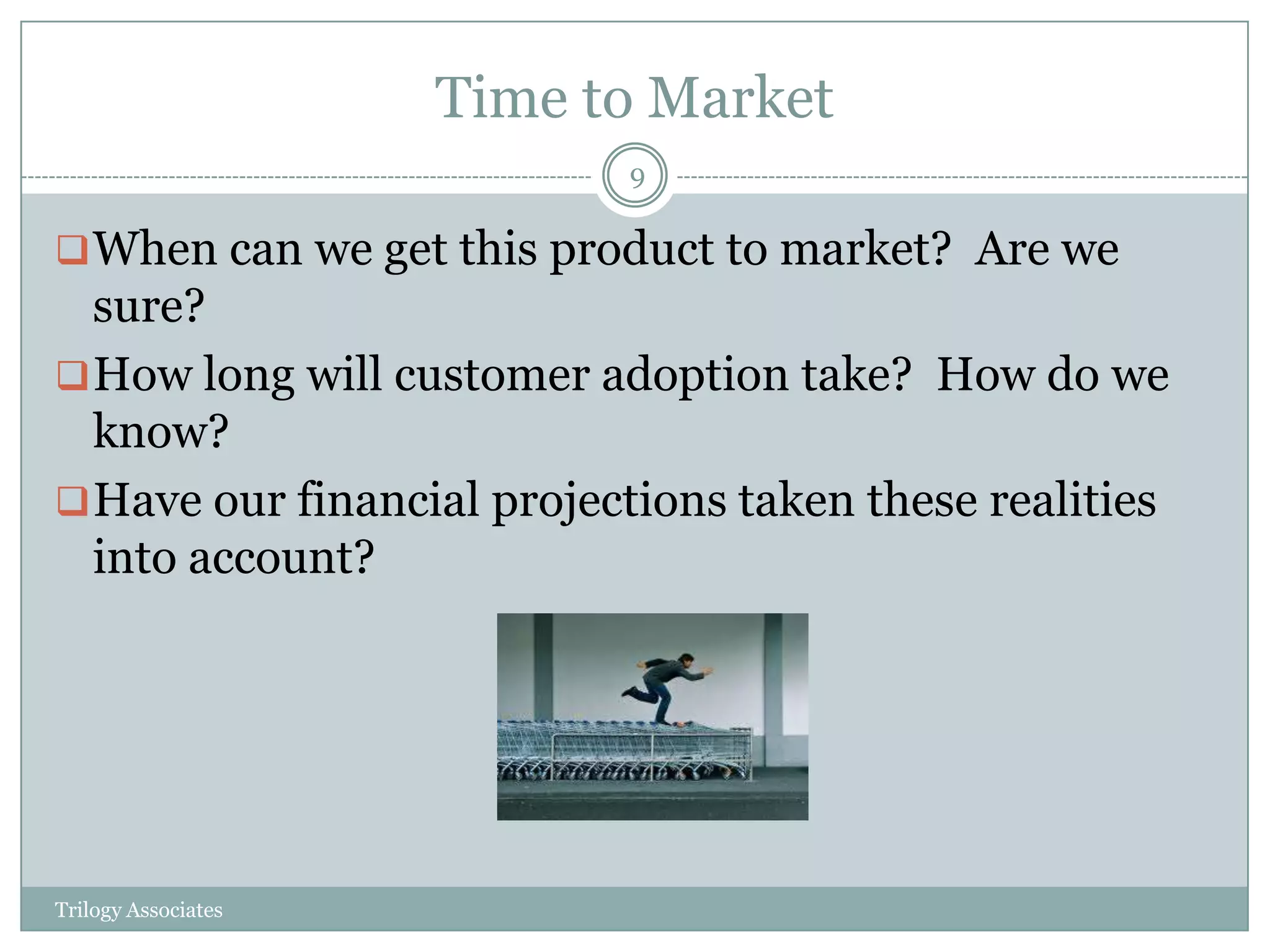 Time to Market
                           9

 When can we get this product to market? Are we
  sure?
 How long will customer adoption take? How do we
  know?
 Have our financial projections taken these realities
  into account?




Trilogy Associates
 