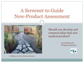 A Screener to Guide
      New-Product Assessment

                                   Should you develop and
                                   commercialize that new
                                   medical product?

                                            Joe Kalinowski
                                            Trilogy Associates




A Pathway to New-Product Success
 