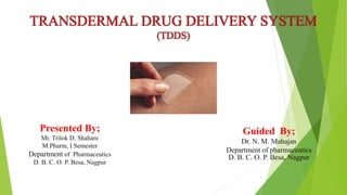 TRANSDERMAL DRUG DELIVERY SYSTEM
(TDDS)
Presented By;
Mr. Trilok D. Shahare
M.Pharm, I Semester
Department of Pharmaceutics
D. B. C. O. P. Besa, Nagpur
Guided By;
Dr. N. M. Mahajan
Department of pharmaceutics
D. B. C. O. P. Besa, Nagpur
1
 