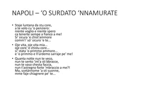 NAPOLI – ‘O SURDATO ‘NNAMURATE
• Staje luntana da stu core,
a te volo cu 'o penziero:
niente voglio e niente spero
ca tenerte sempe a fianco a me!
Si' sicura 'e chist'ammore
comm'i' só' sicuro 'e te...
• Oje vita, oje vita mia...
oje core 'e chistu core...
si' stata 'o primmo ammore...
e 'o primmo e ll'ùrdemo sarraje pe' me!
• Quanta notte nun te veco,
nun te sento 'int'a sti bbracce,
nun te vaso chesta faccia,
nun t'astregno forte 'mbraccio a me?!
Ma, scetánnome 'a sti suonne,
mme faje chiagnere pe' te...
 