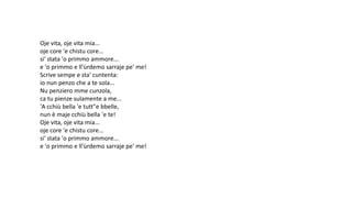 Oje vita, oje vita mia...
oje core 'e chistu core...
si' stata 'o primmo ammore...
e 'o primmo e ll'ùrdemo sarraje pe' me!
Scrive sempe e sta' cuntenta:
io nun penzo che a te sola...
Nu penziero mme cunzola,
ca tu pienze sulamente a me...
'A cchiù bella 'e tutt"e bbelle,
nun è maje cchiù bella 'e te!
Oje vita, oje vita mia...
oje core 'e chistu core...
si' stata 'o primmo ammore...
e 'o primmo e ll'ùrdemo sarraje pe' me!
 