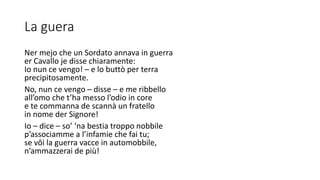 La guera
Ner mejo che un Sordato annava in guerra
er Cavallo je disse chiaramente:
Io nun ce vengo! – e lo buttò per terra
precipitosamente.
No, nun ce vengo – disse – e me ribbello
all’omo che t’ha messo l’odio in core
e te commanna de scannà un fratello
in nome der Signore!
Io – dice – so’ ‘na bestia troppo nobbile
p’associamme a l’infamie che fai tu;
se vôi la guerra vacce in automobbile,
n’ammazzerai de più!
 