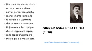 • Ninna nanna, nanna ninna,
• er pupetto vò la zinna:
• dormi, dormi, cocco bello,
• sennò chiamo Farfarello
• Farfarello e Gujermone
• che se mette a pecorone,
• Gujermone e Ceccopeppe
• che se regge co le zeppe,
• co le zeppe d’un impero
• mezzo giallo e mezzo nero.
NINNA NANNA DE LA GUERA
(1914)
https://www.youtube.com/watch?v=-usIRfO79CA
 