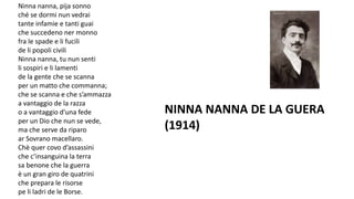 Ninna nanna, pija sonno
ché se dormi nun vedrai
tante infamie e tanti guai
che succedeno ner monno
fra le spade e li fucili
de li popoli civili
Ninna nanna, tu nun senti
li sospiri e li lamenti
de la gente che se scanna
per un matto che commanna;
che se scanna e che s’ammazza
a vantaggio de la razza
o a vantaggio d’una fede
per un Dio che nun se vede,
ma che serve da riparo
ar Sovrano macellaro.
Chè quer covo d’assassini
che c’insanguina la terra
sa benone che la guerra
è un gran giro de quatrini
che prepara le risorse
pe li ladri de le Borse.
NINNA NANNA DE LA GUERA
(1914)
 