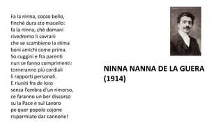 Fa la ninna, cocco bello,
finchè dura sto macello:
fa la ninna, chè domani
rivedremo li sovrani
che se scambieno la stima
boni amichi come prima.
So cuggini e fra parenti
nun se fanno comprimenti:
torneranno più cordiali
li rapporti personali.
E riuniti fra de loro
senza l’ombra d’un rimorso,
ce faranno un ber discorso
su la Pace e sul Lavoro
pe quer popolo cojone
risparmiato dar cannone!
NINNA NANNA DE LA GUERA
(1914)
 