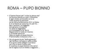 ROMA – PUPO BIONNO
• C'hanno forse tutt' 'e due la stessa eta'
Je fiorisce drento ar core 'n'illusione
E ogni vicolo anniscosto ce la sa
Tutta quanta la passione
Lui je cerca la boccuccia ch'e' un bijou
E in un bacio je sussurra a tu per tu...
Noi c'avremo 'na loggetta
Cor geranio e le panse'
Tu sarai la regginetta
Io m'empegno a fa' da re
Regneremo in tutto er monno
E a l'erede pensa te
Vojo un pupo un pupo bionno
P'anninnallo in braccio a me... ...
• Va a la guera la piu' bella gioventu'
'gni fanfara s'arisveja e sqilla ardita
E lui puro canta allegro e va lassu'
Lei c'ha in seno n'antra vita
E si pensa ar pupo bionno che verra'
Se lo sogna e ce se mette a raggiona'...
 