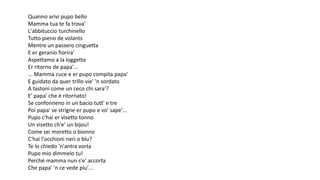 Quanno arivi pupo bello
Mamma tua te fa trova'
L'abbituccio turchinello
Tutto pieno de volants
Mentre un passero cinguetta
E er geranio fiorira'
Aspettamo a la loggetta
Er ritorno de papa'...
... Mamma cuce e er pupo compita papa'
E guidato da quer trillo vie' 'n sordato
A tastoni come un ceco chi sara'?
E' papa' che è ritornato!
Se confonneno in un bacio tutt' e tre
Poi papa' se strigne er pupo e vo' sape'...
Pupo c'hai er visetto tonno
Un visetto ch'e' un bijou!
Come sei moretto o bionno
C'hai l'occhioni neri o blu?
Te lo chiedo 'n'antra vorta
Pupo mio dimmelo tu!
Perché mamma nun s'e' accorta
Che papa' 'n ce vede piu'...
 