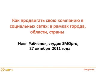 Как продвигать свою компанию в социальных сетях: в рамках города, области, страны  Илья Рабченок , студия  SMOpro ,  27 октября  2011 года smopro.ru 