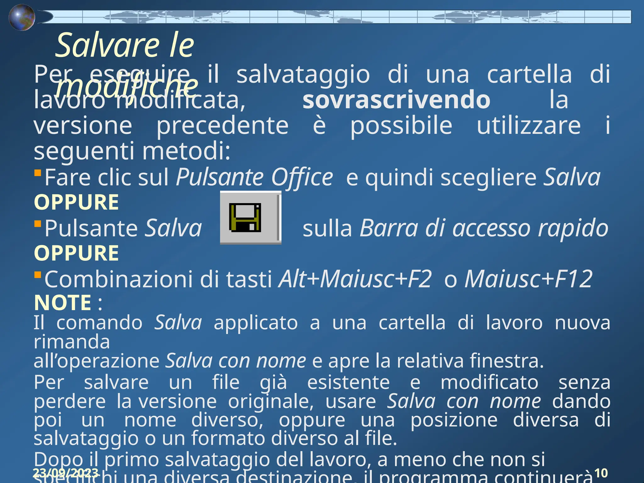 Salvare le
modifiche
Per eseguire il salvataggio di una cartella di
lavoro modificata, sovrascrivendo la
versione precedente è possibile utilizzare i
seguenti metodi:
Fare clic sul Pulsante Office e quindi scegliere Salva
OPPURE
Pulsante Salva sulla Barra di accesso rapido
OPPURE
Combinazioni di tasti Alt+Maiusc+F2 o Maiusc+F12
NOTE :
Il comando Salva applicato a una cartella di lavoro nuova
rimanda
all’operazione Salva con nome e apre la relativa finestra.
Per salvare un file già esistente e modificato senza
perdere la versione originale, usare Salva con nome dando
poi un nome diverso, oppure una posizione diversa di
salvataggio o un formato diverso al file.
Dopo il primo salvataggio del lavoro, a meno che non si
23/09/2023 10
 
