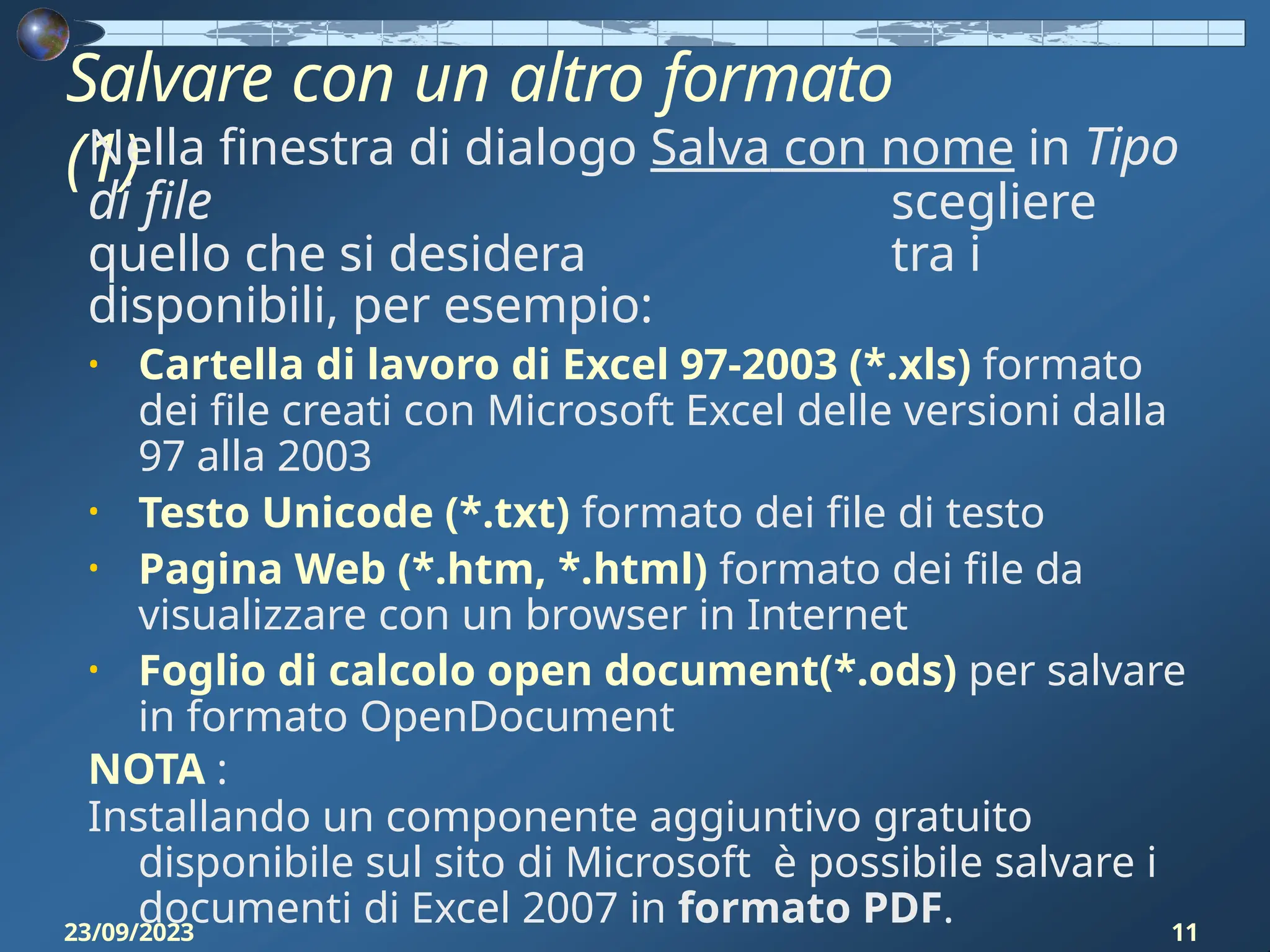 Salvare con un altro formato
(1)
23/09/2023 11
Nella finestra di dialogo Salva con nome in Tipo
di file scegliere
quello che si desidera tra i
disponibili, per esempio:
• Cartella di lavoro di Excel 97-2003 (*.xls) formato
dei file creati con Microsoft Excel delle versioni dalla
97 alla 2003
• Testo Unicode (*.txt) formato dei file di testo
• Pagina Web (*.htm, *.html) formato dei file da
visualizzare con un browser in Internet
• Foglio di calcolo open document(*.ods) per salvare
in formato OpenDocument
NOTA :
Installando un componente aggiuntivo gratuito
disponibile sul sito di Microsoft è possibile salvare i
documenti di Excel 2007 in formato PDF.
 