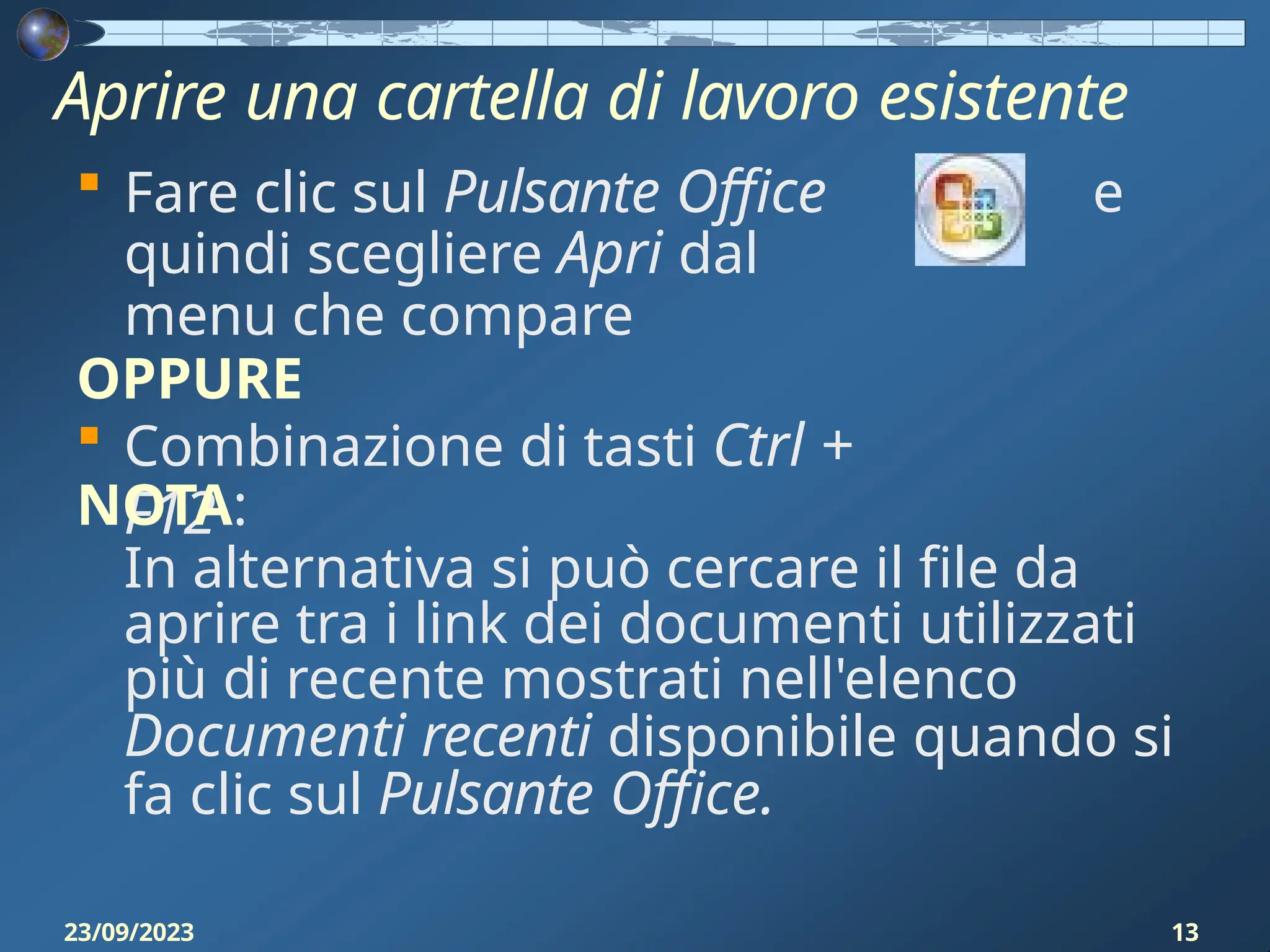 Aprire una cartella di lavoro esistente
e
 Fare clic sul Pulsante Office
quindi scegliere Apri dal
menu che compare
OPPURE
 Combinazione di tasti Ctrl +
F12
NOTA:
In alternativa si può cercare il file da
aprire tra i link dei documenti utilizzati
più di recente mostrati nell'elenco
Documenti recenti disponibile quando si
fa clic sul Pulsante Office.
23/09/2023 13
 