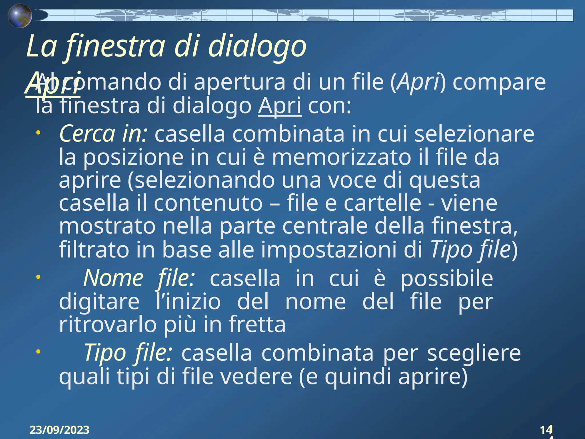 La finestra di dialogo
Apri
23/09/2023 14
Al comando di apertura di un file (Apri) compare
la finestra di dialogo Apri con:
• Cerca in: casella combinata in cui selezionare
la posizione in cui è memorizzato il file da
aprire (selezionando una voce di questa
casella il contenuto – file e cartelle - viene
mostrato nella parte centrale della finestra,
filtrato in base alle impostazioni di Tipo file)
• Nome file: casella in cui è possibile
digitare l’inizio del nome del file per
ritrovarlo più in fretta
• Tipo file: casella combinata per scegliere
quali tipi di file vedere (e quindi aprire)
1
 