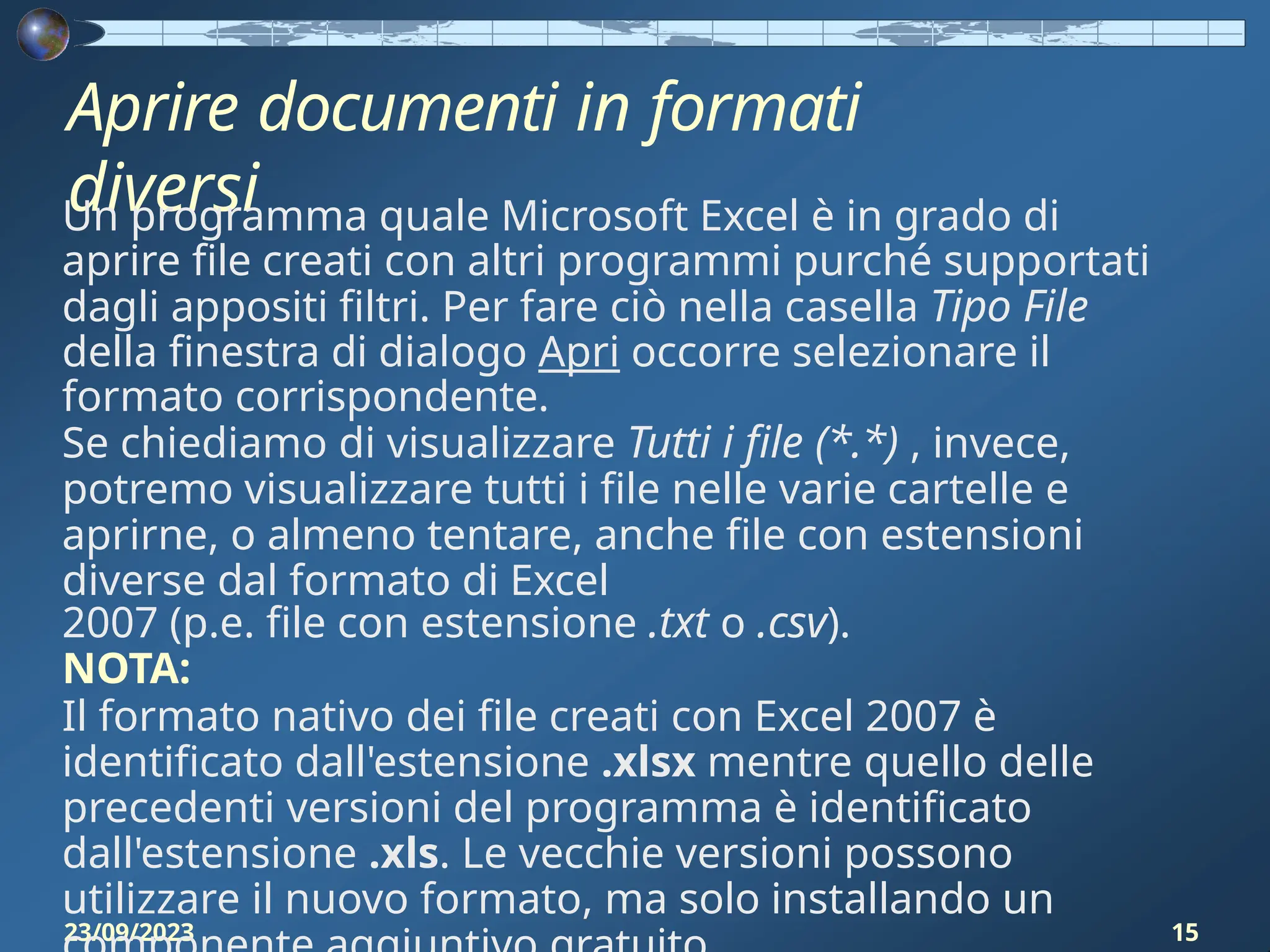 Aprire documenti in formati
diversi
23/09/2023 15
Un programma quale Microsoft Excel è in grado di
aprire file creati con altri programmi purché supportati
dagli appositi filtri. Per fare ciò nella casella Tipo File
della finestra di dialogo Apri occorre selezionare il
formato corrispondente.
Se chiediamo di visualizzare Tutti i file (*.*) , invece,
potremo visualizzare tutti i file nelle varie cartelle e
aprirne, o almeno tentare, anche file con estensioni
diverse dal formato di Excel
2007 (p.e. file con estensione .txt o .csv).
NOTA:
Il formato nativo dei file creati con Excel 2007 è
identificato dall'estensione .xlsx mentre quello delle
precedenti versioni del programma è identificato
dall'estensione .xls. Le vecchie versioni possono
utilizzare il nuovo formato, ma solo installando un
 