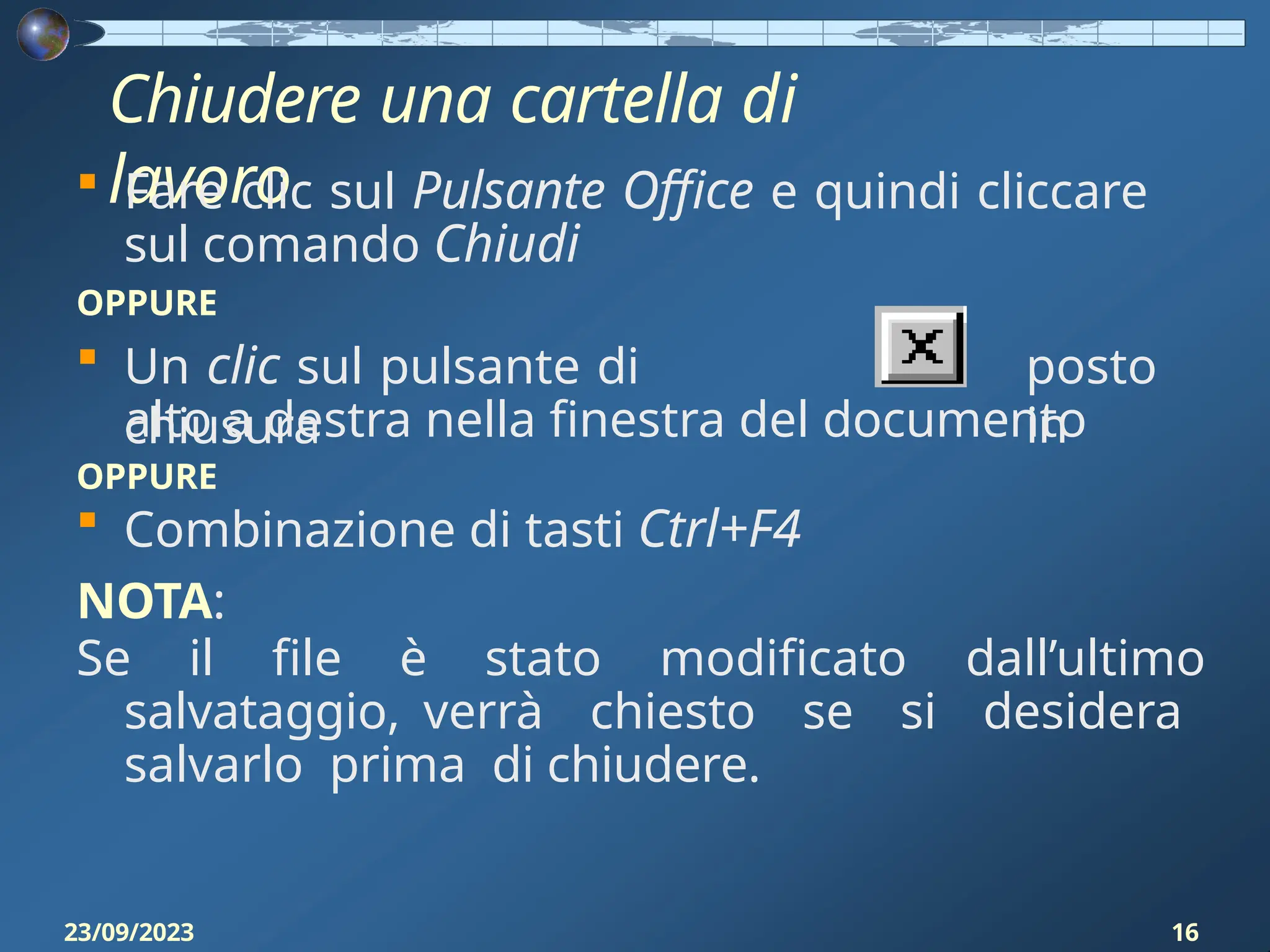 Chiudere una cartella di
lavoro
 Fare clic sul Pulsante Office e quindi cliccare
sul comando Chiudi
OPPURE
 Un clic sul pulsante di
chiusura
posto
in
alto a destra nella finestra del documento
OPPURE
 Combinazione di tasti Ctrl+F4
NOTA:
Se il file è stato modificato dall’ultimo
salvataggio, verrà chiesto se si desidera
salvarlo prima di chiudere.
23/09/2023 16
 