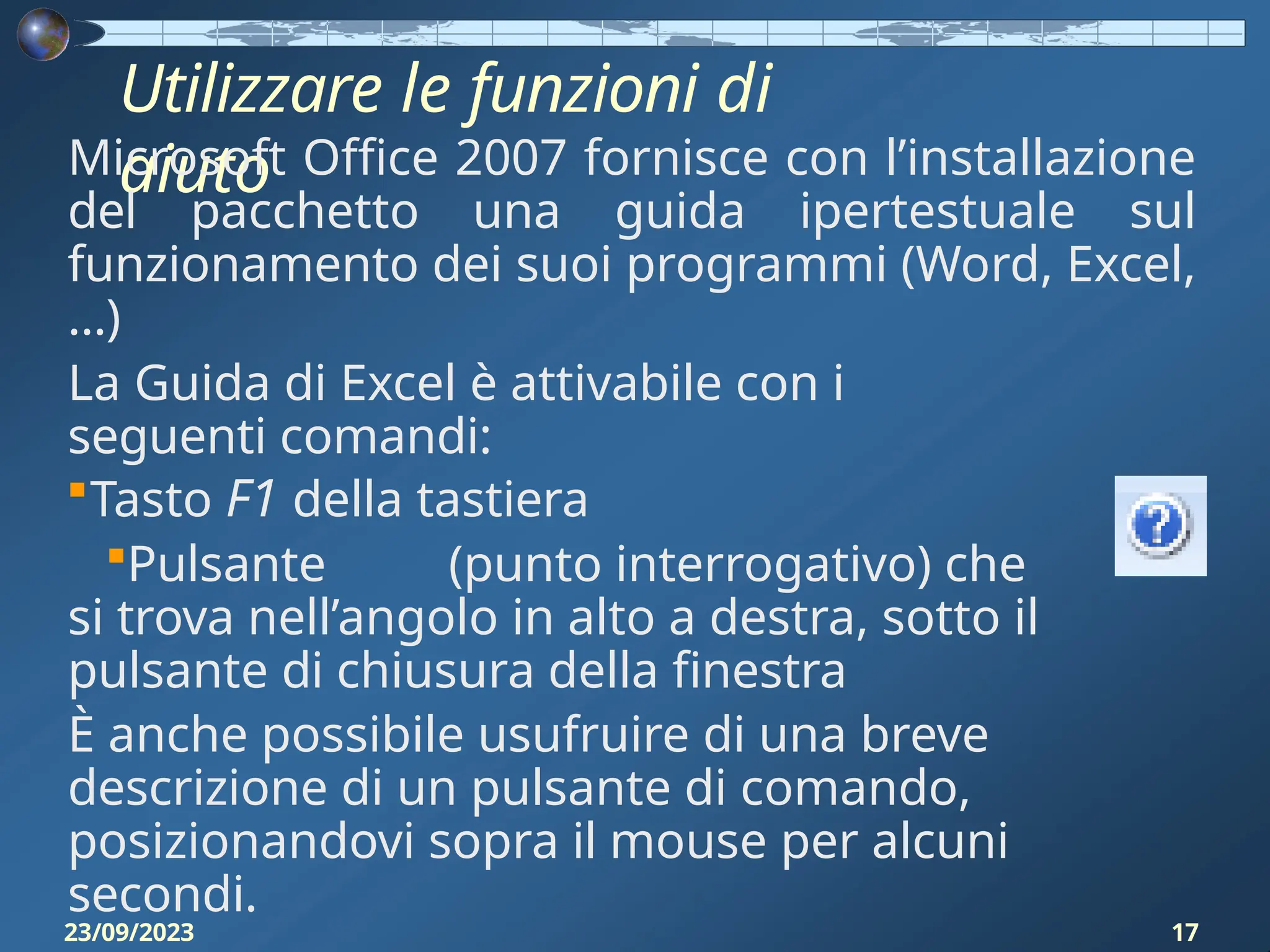 Utilizzare le funzioni di
aiuto
Microsoft Office 2007 fornisce con l’installazione
del pacchetto una guida ipertestuale sul
funzionamento dei suoi programmi (Word, Excel,
…)
La Guida di Excel è attivabile con i
seguenti comandi:
Tasto F1 della tastiera
Pulsante (punto interrogativo) che
si trova nell’angolo in alto a destra, sotto il
pulsante di chiusura della finestra
È anche possibile usufruire di una breve
descrizione di un pulsante di comando,
posizionandovi sopra il mouse per alcuni
secondi.
23/09/2023 17
 