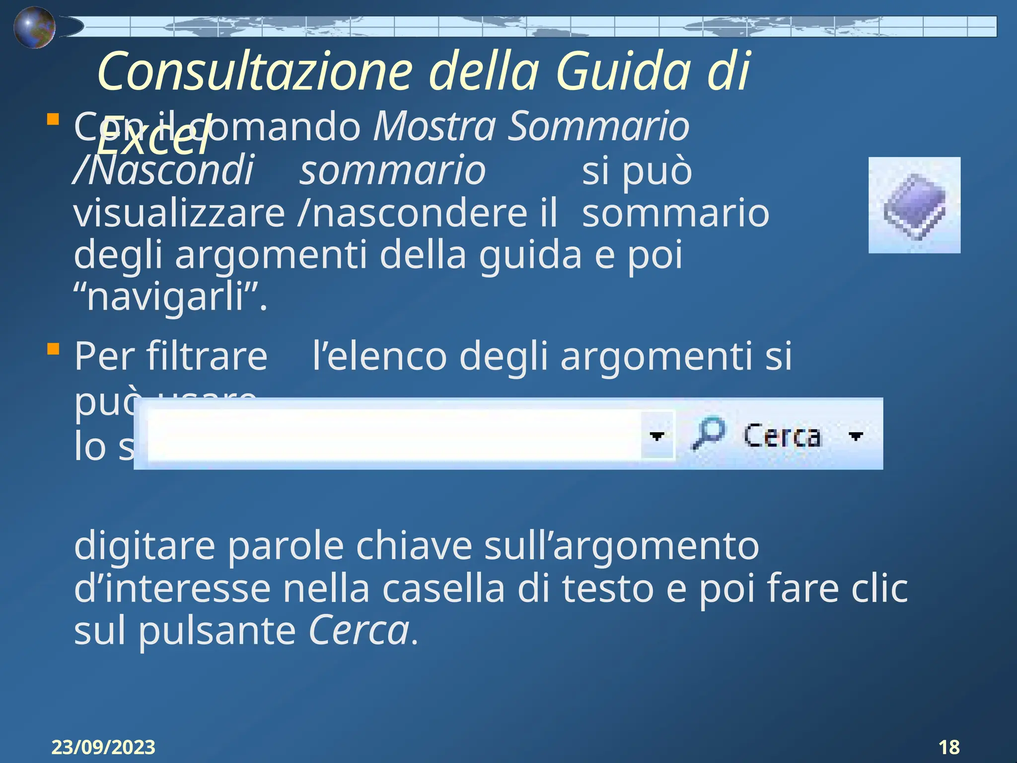 Consultazione della Guida di
Excel
 Con il comando Mostra Sommario
/Nascondi sommario si può
visualizzare /nascondere il sommario
degli argomenti della guida e poi
“navigarli”.
 Per filtrare l’elenco degli argomenti si
può usare
lo strumento di ricerca della guida:
digitare parole chiave sull’argomento
d’interesse nella casella di testo e poi fare clic
sul pulsante Cerca.
23/09/2023 18
 