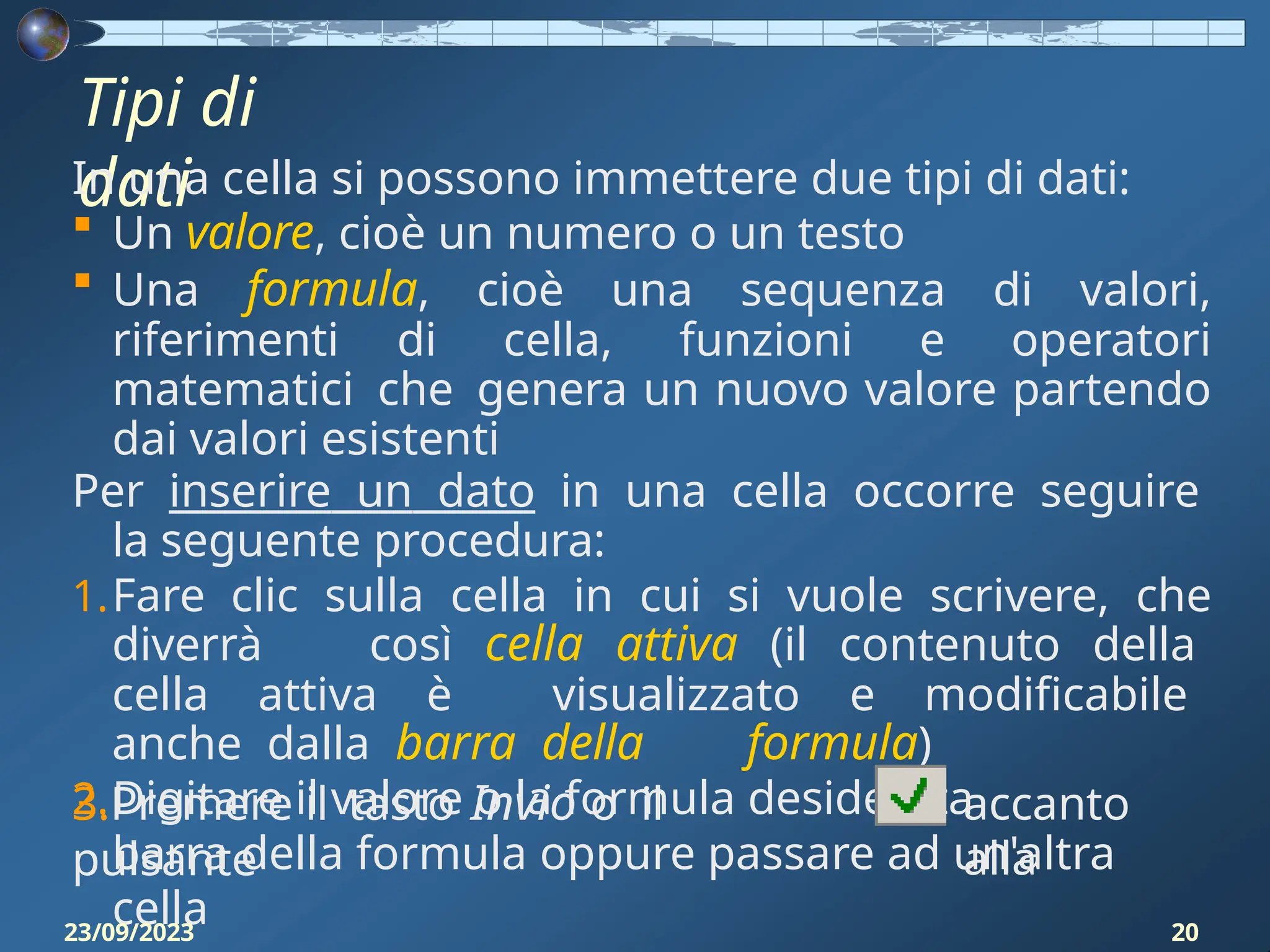 Tipi di
dati
In una cella si possono immettere due tipi di dati:
 Un valore, cioè un numero o un testo
 Una formula, cioè una sequenza di valori,
riferimenti di cella, funzioni e operatori
matematici che genera un nuovo valore partendo
dai valori esistenti
Per inserire un dato in una cella occorre seguire
la seguente procedura:
1.Fare clic sulla cella in cui si vuole scrivere, che
diverrà così cella attiva (il contenuto della
cella attiva è visualizzato e modificabile
anche dalla barra della formula)
2.Digitare il valore o la formula desiderata
3.Premere il tasto Invio o il
pulsante
accanto
alla
barra della formula oppure passare ad un'altra
cella
23/09/2023 20
 