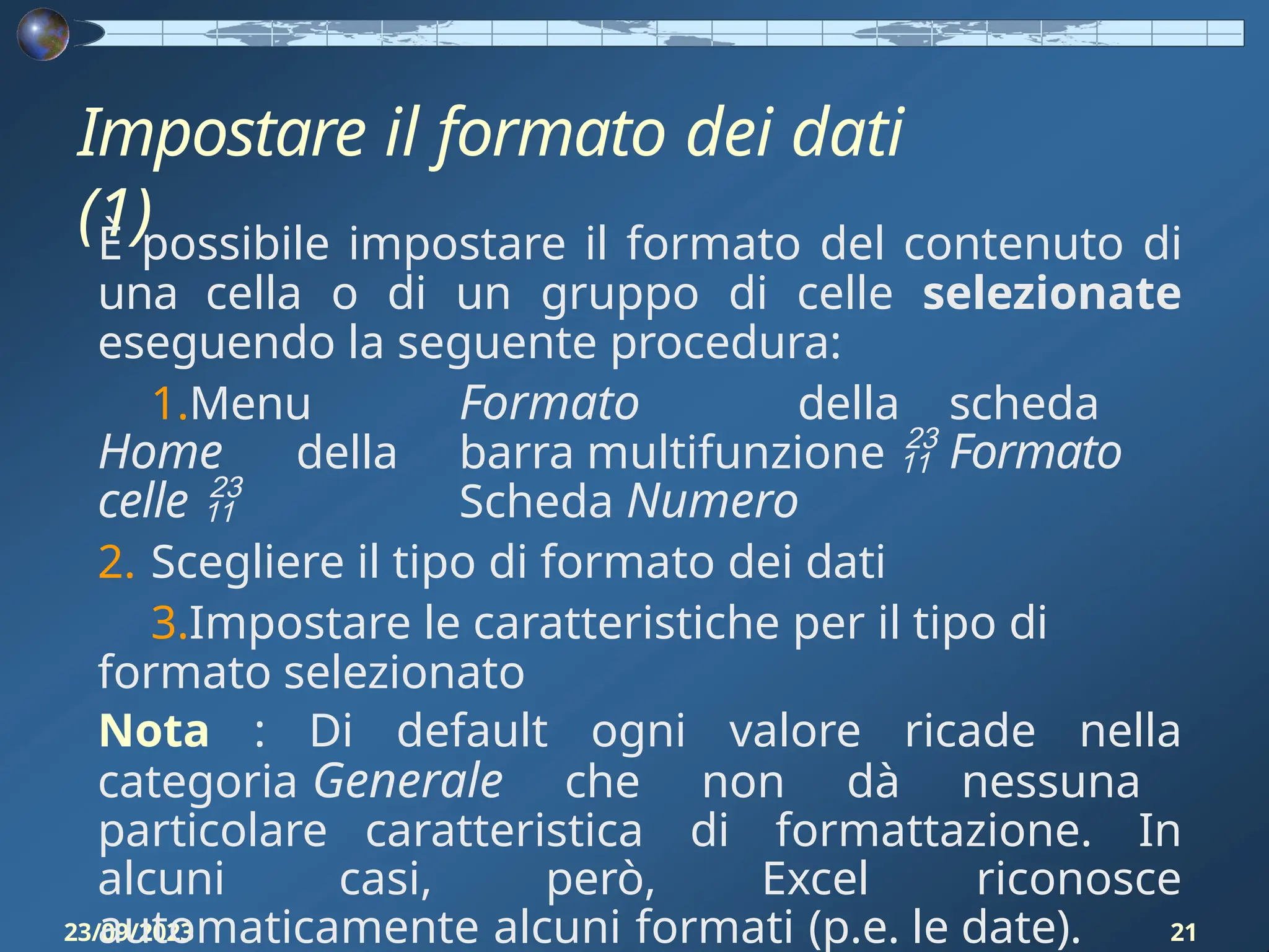 Impostare il formato dei dati
(1)
23/09/2023 21
È possibile impostare il formato del contenuto di
una cella o di un gruppo di celle selezionate
eseguendo la seguente procedura:
1.Menu Formato della scheda
Home della barra multifunzione  Formato
celle  Scheda Numero
2. Scegliere il tipo di formato dei dati
3.Impostare le caratteristiche per il tipo di
formato selezionato
Nota : Di default ogni valore ricade nella
categoria Generale che non dà nessuna
particolare caratteristica di formattazione. In
alcuni casi, però, Excel riconosce
automaticamente alcuni formati (p.e. le date).
 