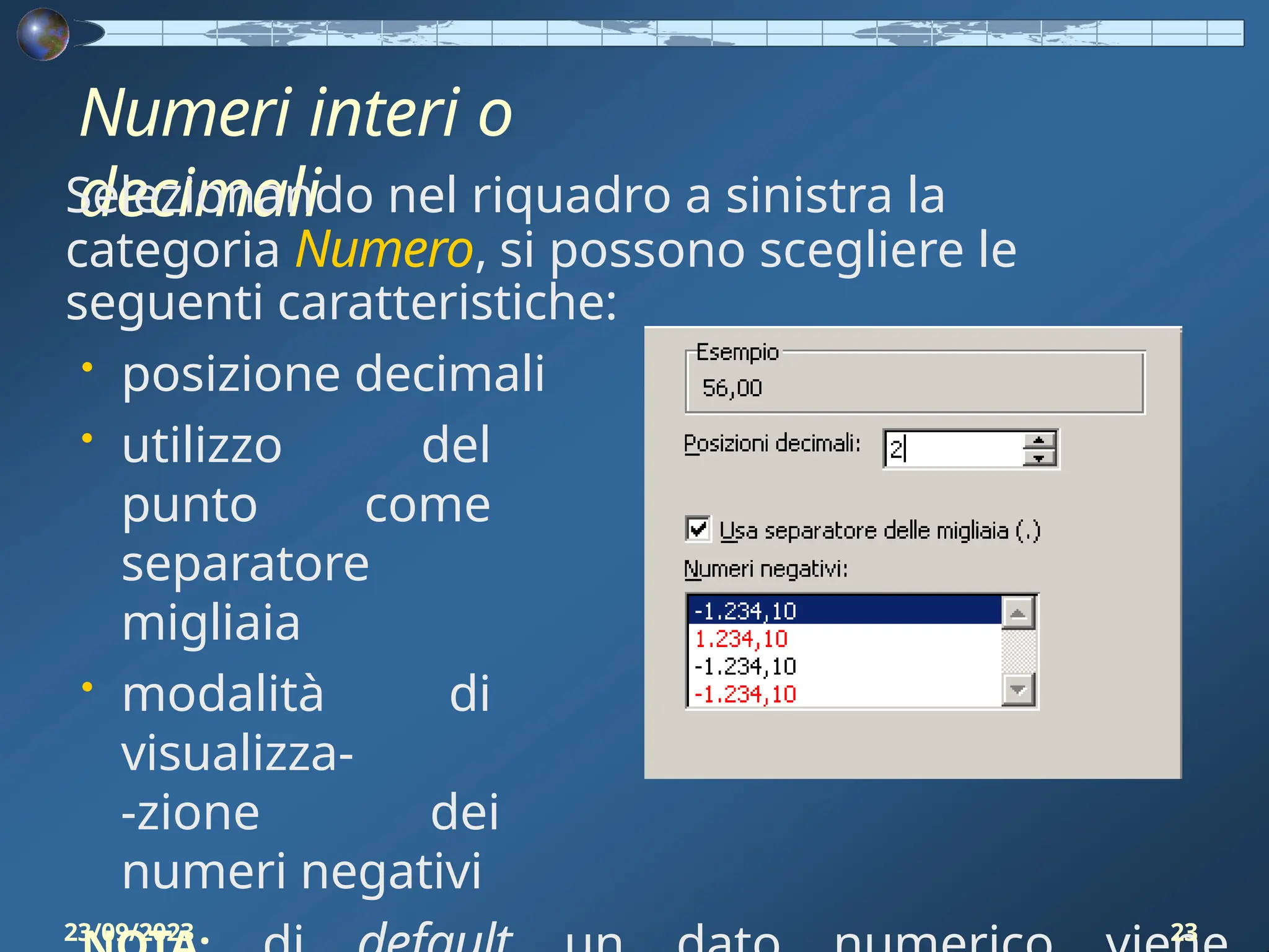 Numeri interi o
decimali
Selezionando nel riquadro a sinistra la
categoria Numero, si possono scegliere le
seguenti caratteristiche:
• posizione decimali
• utilizzo del
punto come
separatore
migliaia
• modalità di
visualizza-
-zione dei
numeri negativi
23/09/2023 23
 