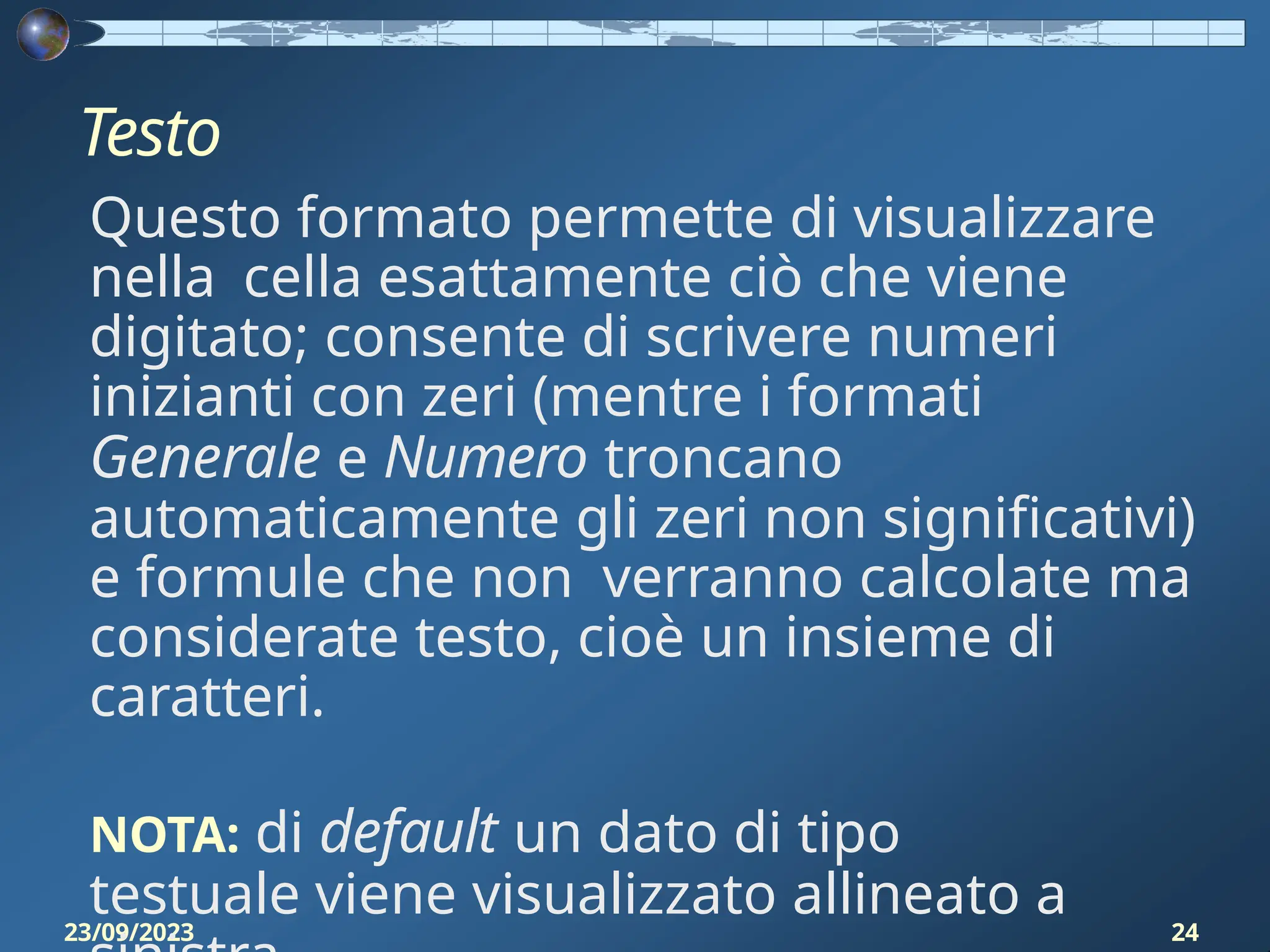 Testo
23/09/2023 24
Questo formato permette di visualizzare
nella cella esattamente ciò che viene
digitato; consente di scrivere numeri
inizianti con zeri (mentre i formati
Generale e Numero troncano
automaticamente gli zeri non significativi)
e formule che non verranno calcolate ma
considerate testo, cioè un insieme di
caratteri.
NOTA: di default un dato di tipo
testuale viene visualizzato allineato a
 