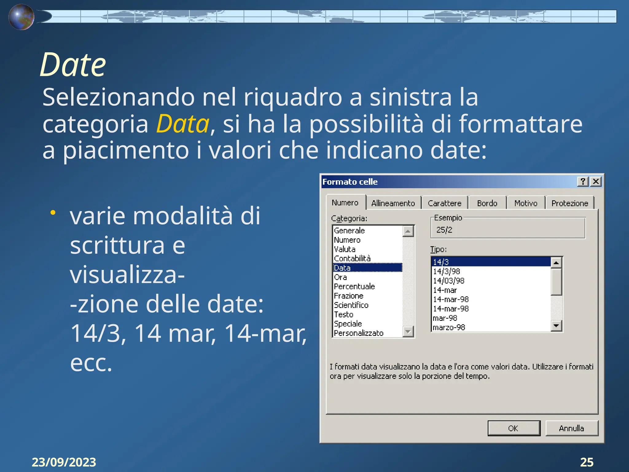 Date
Selezionando nel riquadro a sinistra la
categoria Data, si ha la possibilità di formattare
a piacimento i valori che indicano date:
• varie modalità di
scrittura e
visualizza-
-zione delle date:
14/3, 14 mar, 14-mar,
ecc.
23/09/2023 25
 