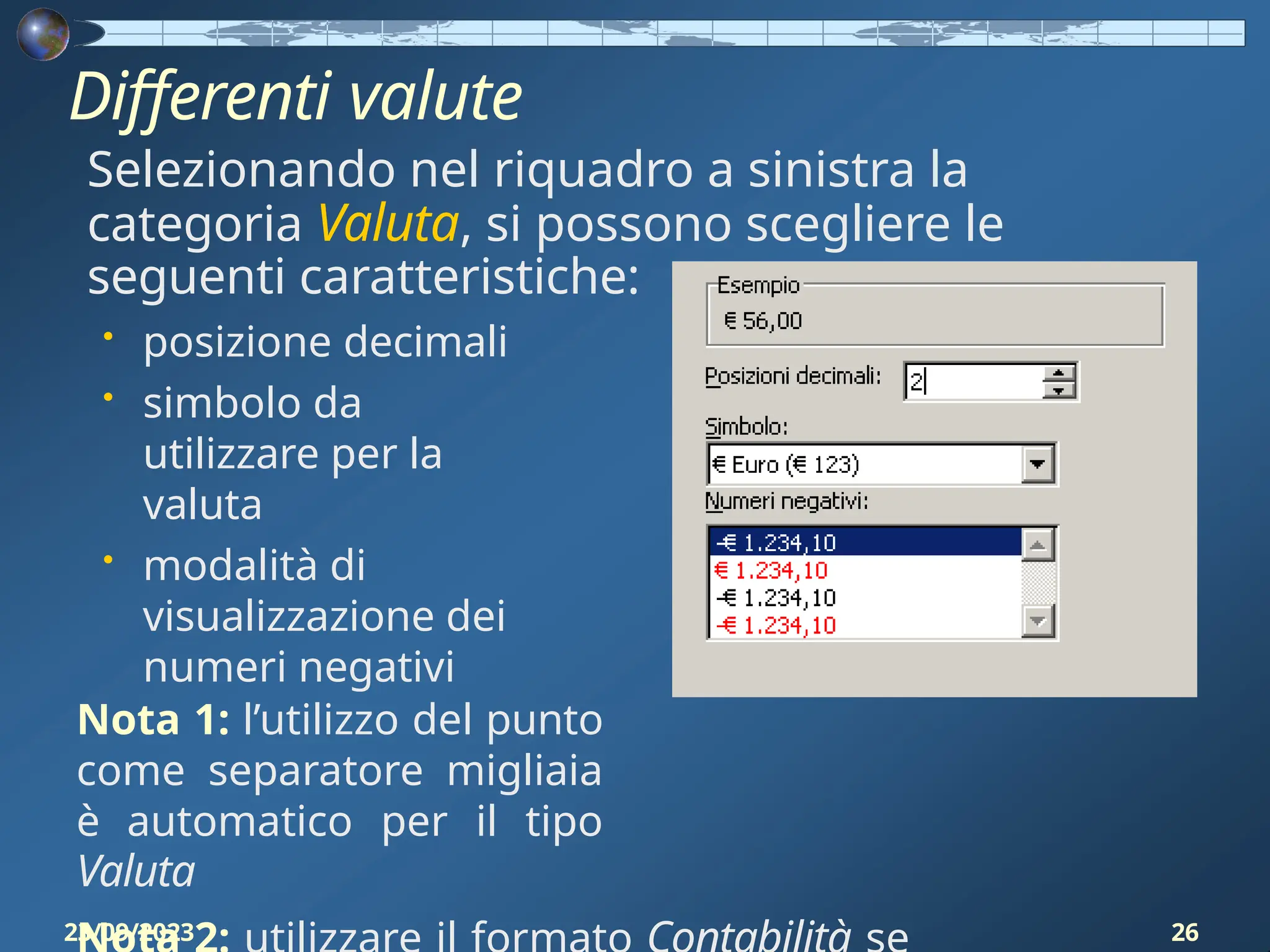 Differenti valute
Selezionando nel riquadro a sinistra la
categoria Valuta, si possono scegliere le
seguenti caratteristiche:
• posizione decimali
• simbolo da
utilizzare per la
valuta
• modalità di
visualizzazione dei
numeri negativi
Nota 1: l’utilizzo del punto
come separatore migliaia
è automatico per il tipo
Valuta
23/09/2023 26
 