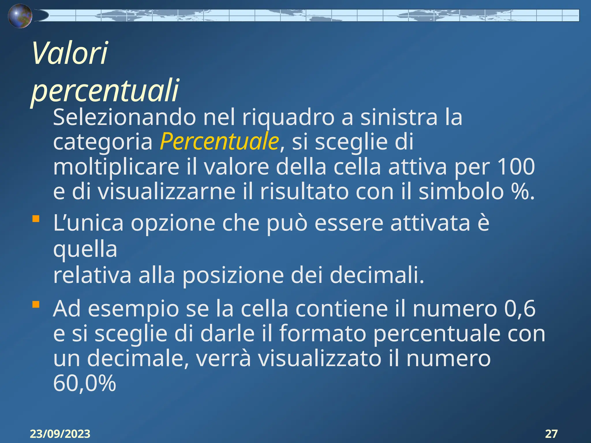 Valori
percentuali
23/09/2023 27
Selezionando nel riquadro a sinistra la
categoria Percentuale, si sceglie di
moltiplicare il valore della cella attiva per 100
e di visualizzarne il risultato con il simbolo %.
 L’unica opzione che può essere attivata è
quella
relativa alla posizione dei decimali.
 Ad esempio se la cella contiene il numero 0,6
e si sceglie di darle il formato percentuale con
un decimale, verrà visualizzato il numero
60,0%
 