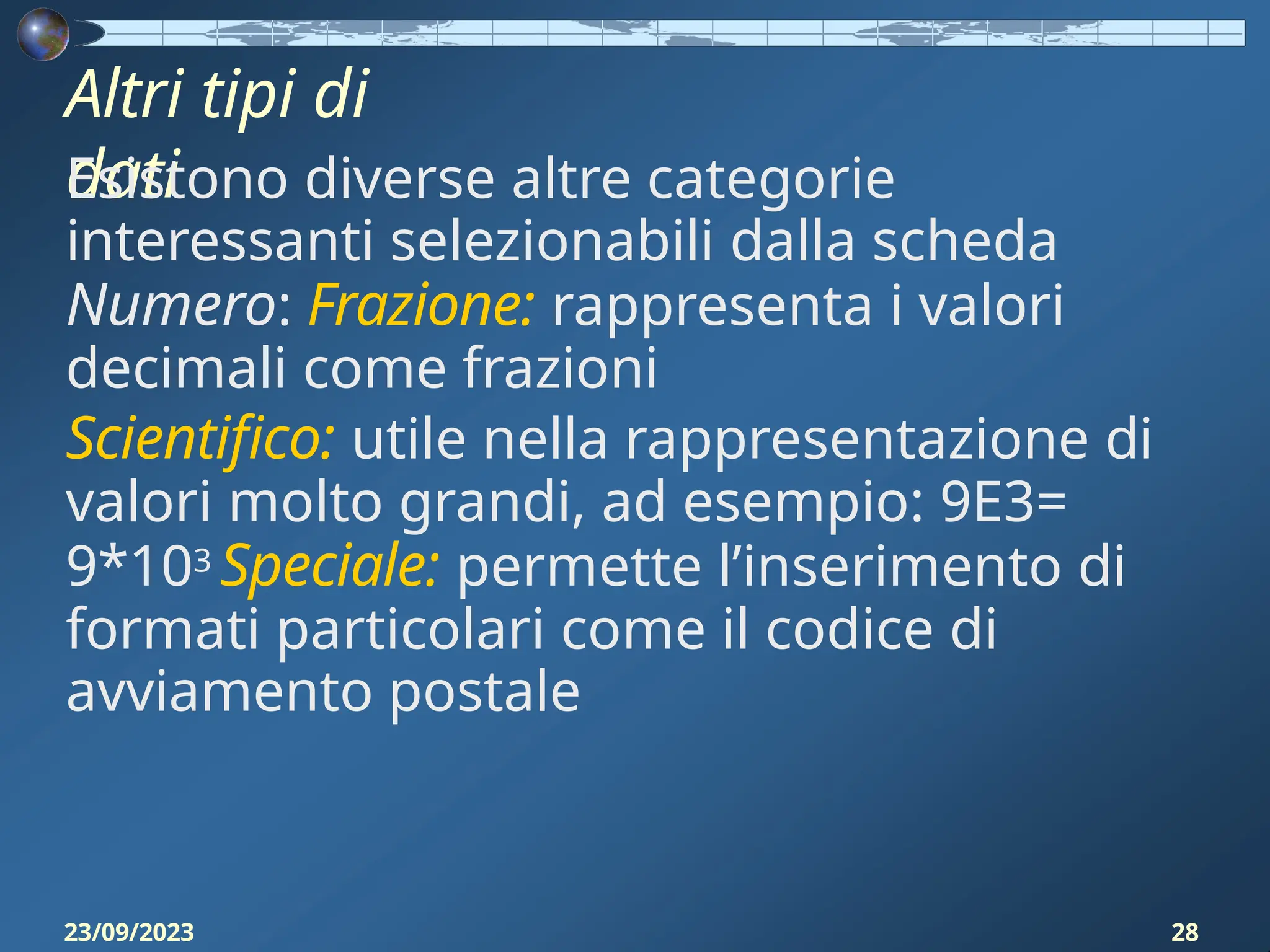 Altri tipi di
dati
23/09/2023 28
Esistono diverse altre categorie
interessanti selezionabili dalla scheda
Numero: Frazione: rappresenta i valori
decimali come frazioni
Scientifico: utile nella rappresentazione di
valori molto grandi, ad esempio: 9E3=
9*103 Speciale: permette l’inserimento di
formati particolari come il codice di
avviamento postale
 