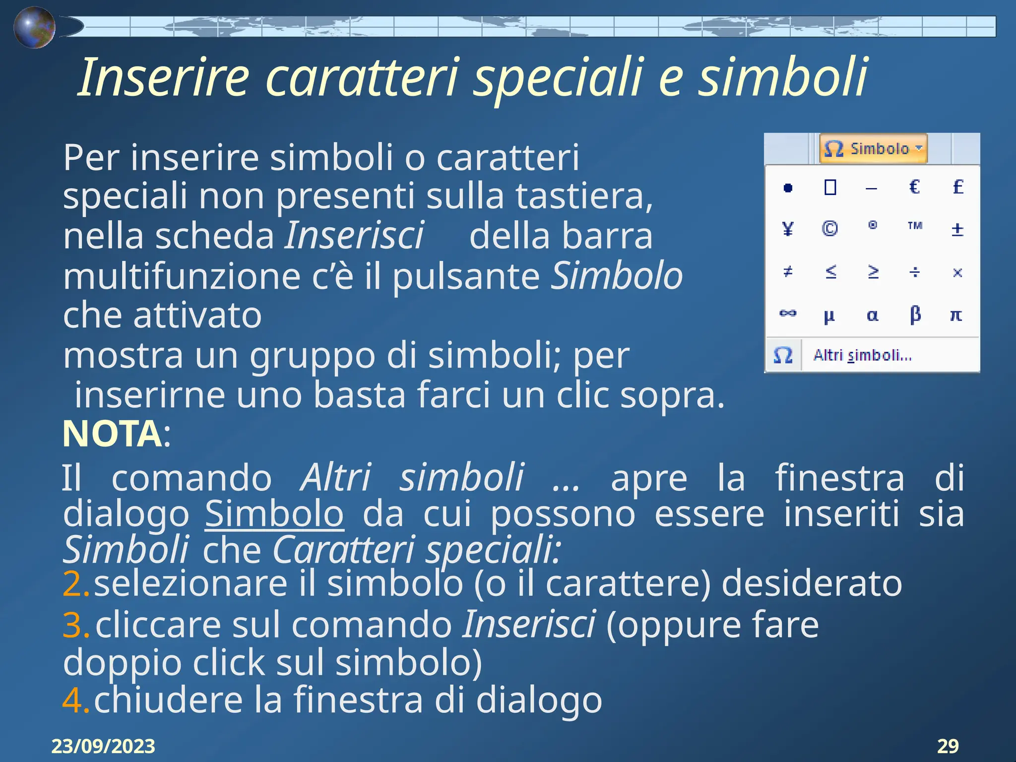 Inserire caratteri speciali e simboli
Per inserire simboli o caratteri
speciali non presenti sulla tastiera,
nella scheda Inserisci della barra
multifunzione c’è il pulsante Simbolo
che attivato
mostra un gruppo di simboli; per
inserirne uno basta farci un clic sopra.
NOTA:
Il comando Altri simboli … apre la finestra di
dialogo Simbolo da cui possono essere inseriti sia
Simboli che Caratteri speciali:
2.selezionare il simbolo (o il carattere) desiderato
3.cliccare sul comando Inserisci (oppure fare
doppio click sul simbolo)
4.chiudere la finestra di dialogo
23/09/2023 29
 