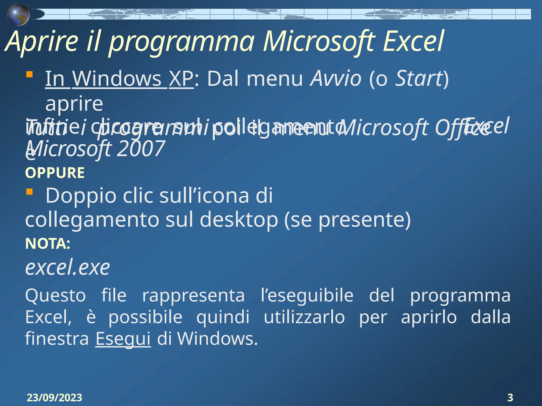 Aprire il programma Microsoft Excel
23/09/2023 3
 In Windows XP: Dal menu Avvio (o Start)
aprire
Tutti i programmipoi il menu Microsoft Office
e
Excel
infine cliccare sul collegamento
Microsoft 2007
OPPURE
 Doppio clic sull’icona di
collegamento sul desktop (se presente)
NOTA:
excel.exe
Questo file rappresenta l’eseguibile del programma
Excel, è possibile quindi utilizzarlo per aprirlo dalla
finestra Esegui di Windows.
 