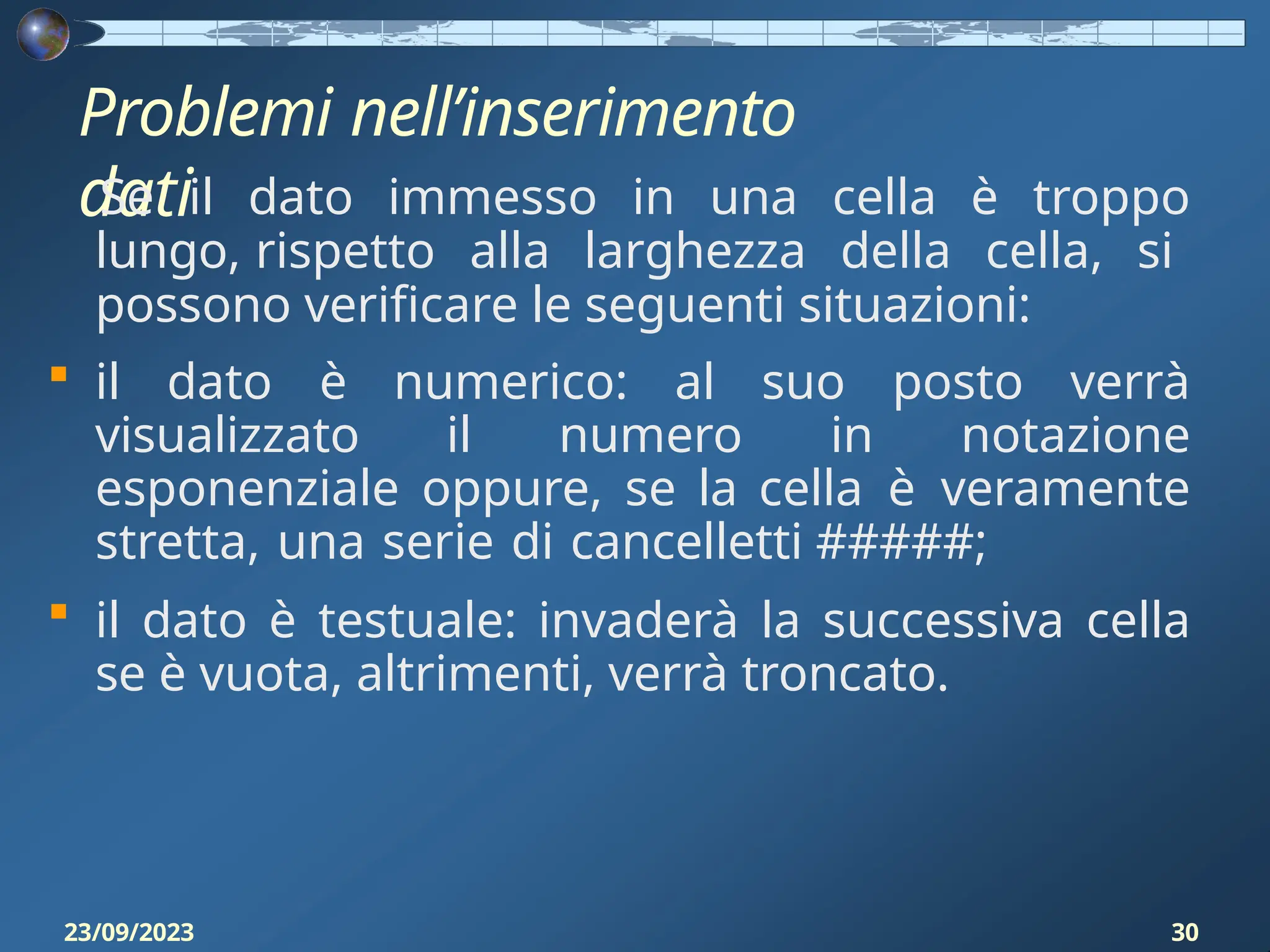 Problemi nell’inserimento
dati
23/09/2023 30
Se il dato immesso in una cella è troppo
lungo, rispetto alla larghezza della cella, si
possono verificare le seguenti situazioni:
 il dato è numerico: al suo posto verrà
visualizzato il numero in notazione
esponenziale oppure, se la cella è veramente
stretta, una serie di cancelletti #####;
 il dato è testuale: invaderà la successiva cella
se è vuota, altrimenti, verrà troncato.
 