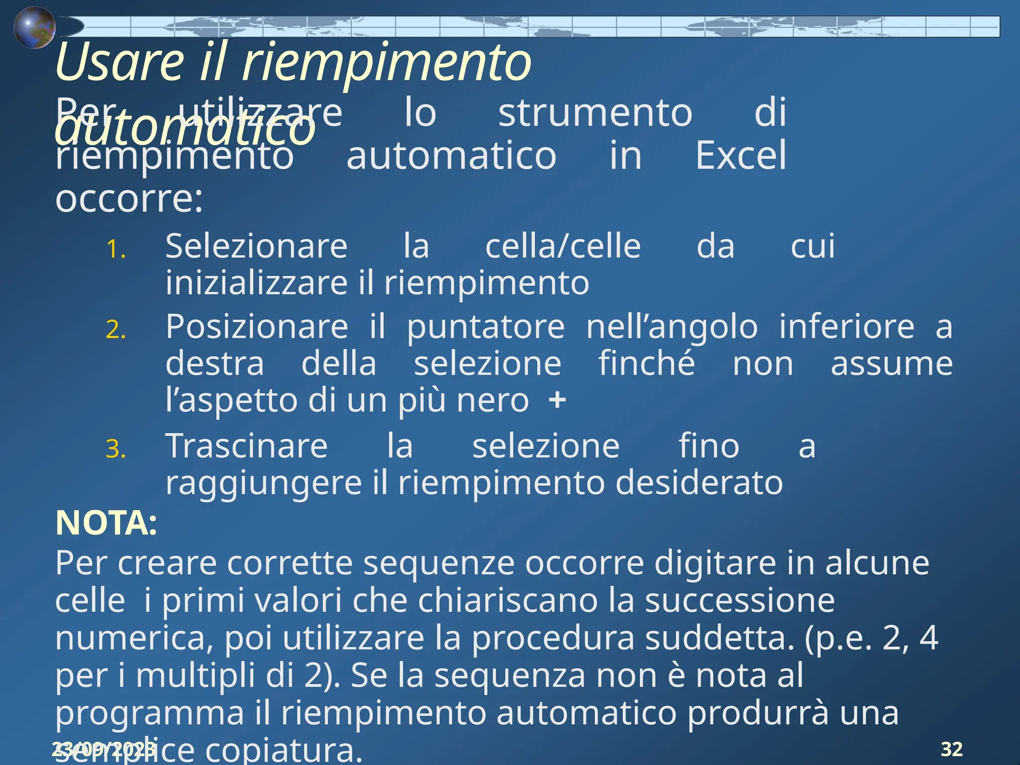 Usare il riempimento
automatico
23/09/2023 32
Per utilizzare lo strumento di
riempimento automatico in Excel
occorre:
1. Selezionare la cella/celle da cui
inizializzare il riempimento
2. Posizionare il puntatore nell’angolo inferiore a
destra della selezione finché non assume
l’aspetto di un più nero +
3. Trascinare la selezione fino a
raggiungere il riempimento desiderato
NOTA:
Per creare corrette sequenze occorre digitare in alcune
celle i primi valori che chiariscano la successione
numerica, poi utilizzare la procedura suddetta. (p.e. 2, 4
per i multipli di 2). Se la sequenza non è nota al
programma il riempimento automatico produrrà una
semplice copiatura.
 