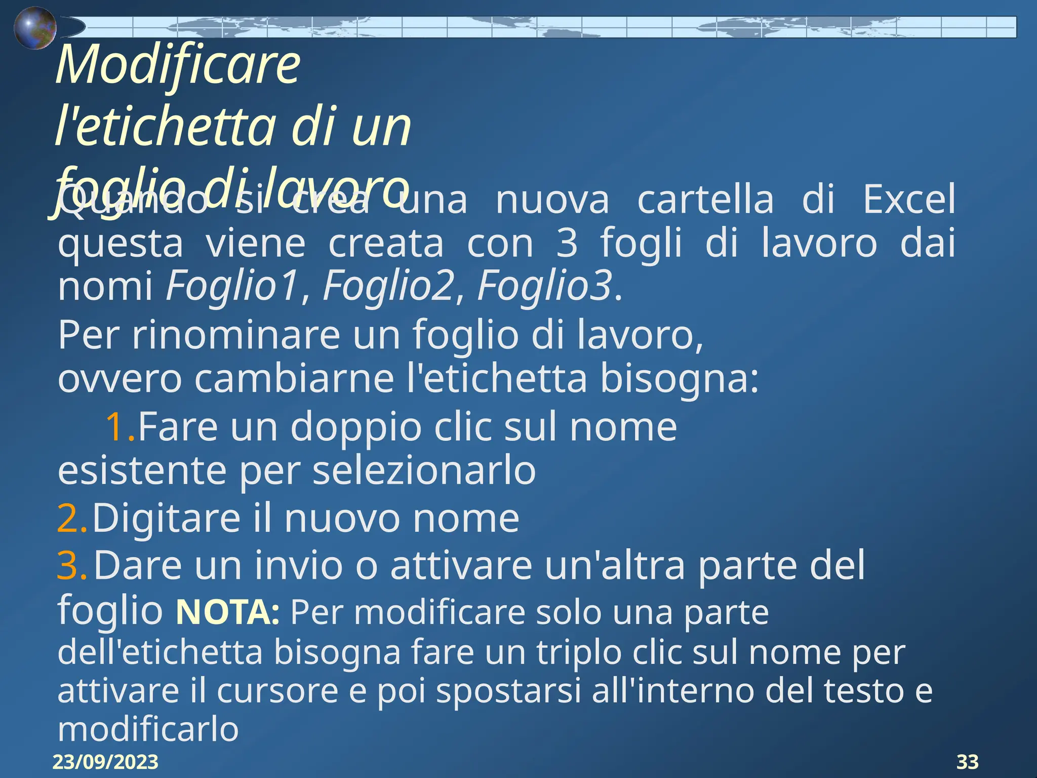 Modificare
l'etichetta di un
foglio di lavoro
23/09/2023 33
Quando si crea una nuova cartella di Excel
questa viene creata con 3 fogli di lavoro dai
nomi Foglio1, Foglio2, Foglio3.
Per rinominare un foglio di lavoro,
ovvero cambiarne l'etichetta bisogna:
1.Fare un doppio clic sul nome
esistente per selezionarlo
2.Digitare il nuovo nome
3.Dare un invio o attivare un'altra parte del
foglio NOTA: Per modificare solo una parte
dell'etichetta bisogna fare un triplo clic sul nome per
attivare il cursore e poi spostarsi all'interno del testo e
modificarlo
 