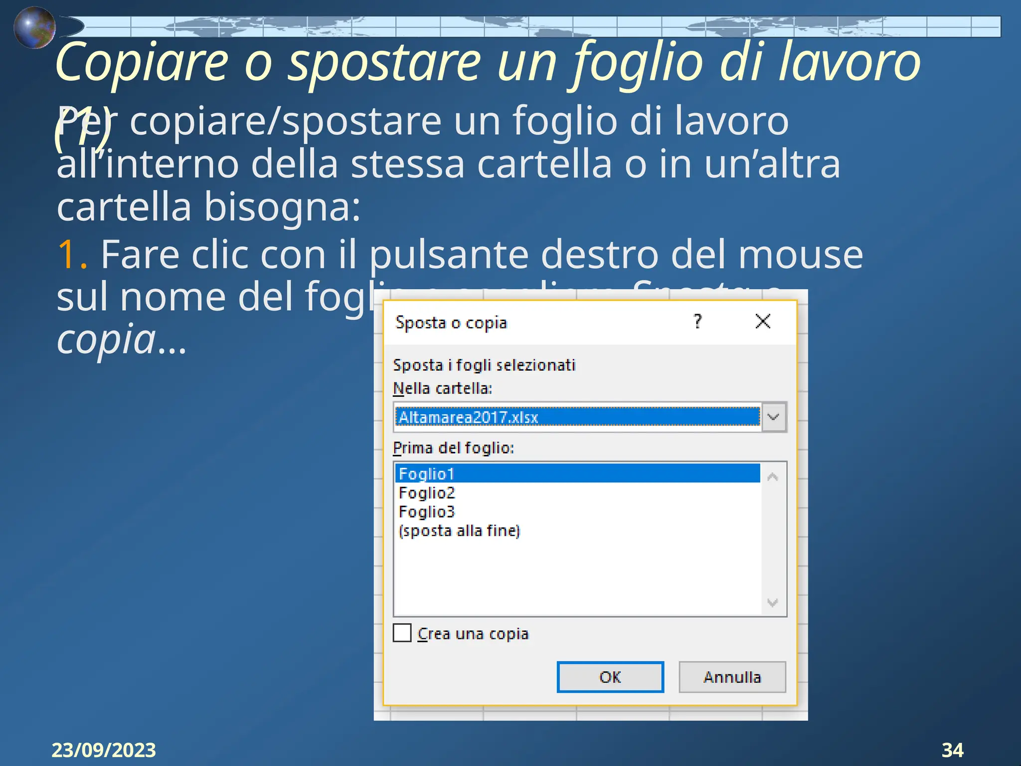 Copiare o spostare un foglio di lavoro
(1)
Per copiare/spostare un foglio di lavoro
all’interno della stessa cartella o in un’altra
cartella bisogna:
1. Fare clic con il pulsante destro del mouse
sul nome del foglio e scegliere Sposta o
copia...
23/09/2023 34
 