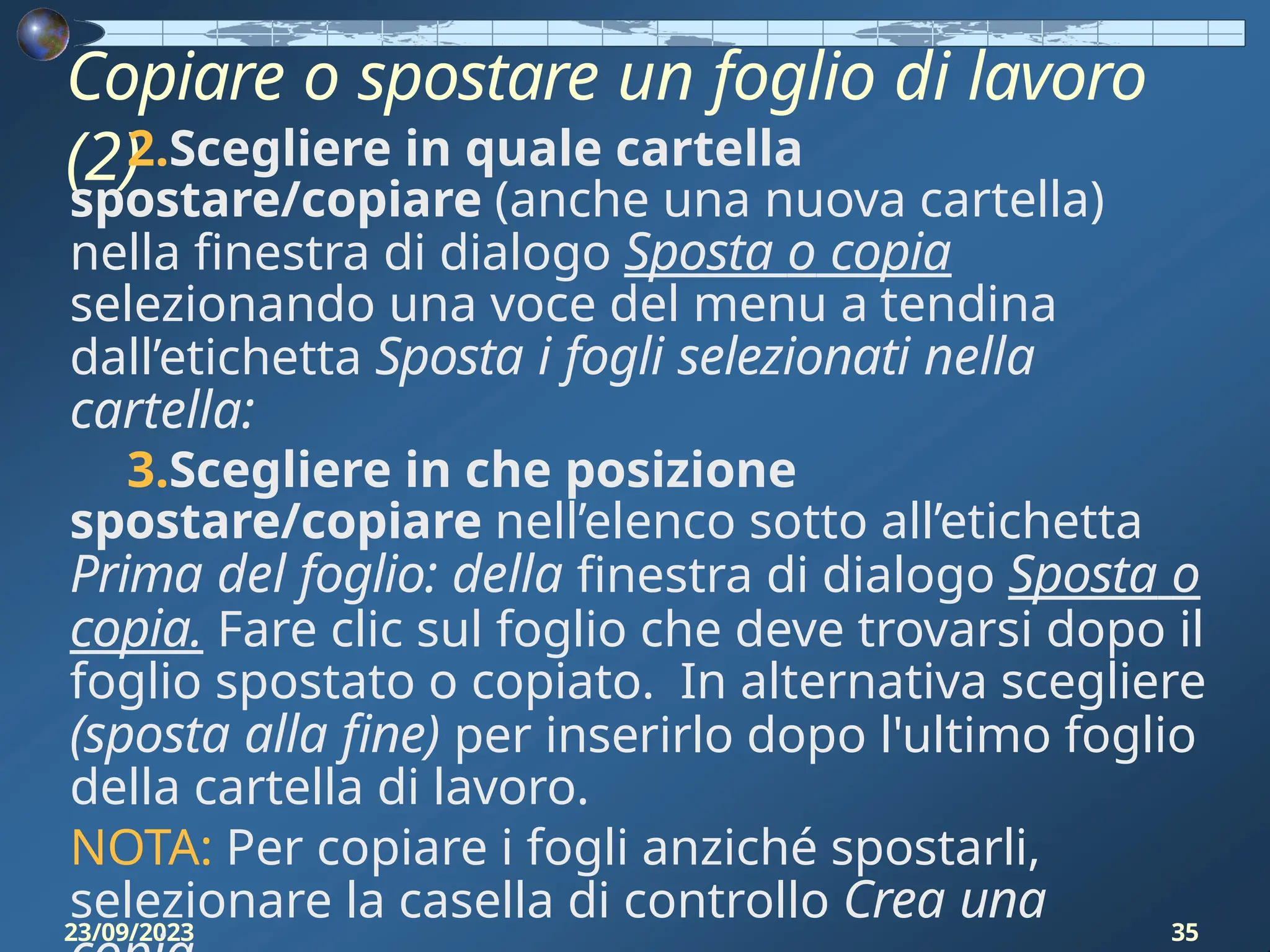 Copiare o spostare un foglio di lavoro
(2)
23/09/2023 35
2.Scegliere in quale cartella
spostare/copiare (anche una nuova cartella)
nella finestra di dialogo Sposta o copia
selezionando una voce del menu a tendina
dall’etichetta Sposta i fogli selezionati nella
cartella:
3.Scegliere in che posizione
spostare/copiare nell’elenco sotto all’etichetta
Prima del foglio: della finestra di dialogo Sposta o
copia. Fare clic sul foglio che deve trovarsi dopo il
foglio spostato o copiato. In alternativa scegliere
(sposta alla fine) per inserirlo dopo l'ultimo foglio
della cartella di lavoro.
NOTA: Per copiare i fogli anziché spostarli,
selezionare la casella di controllo Crea una
 