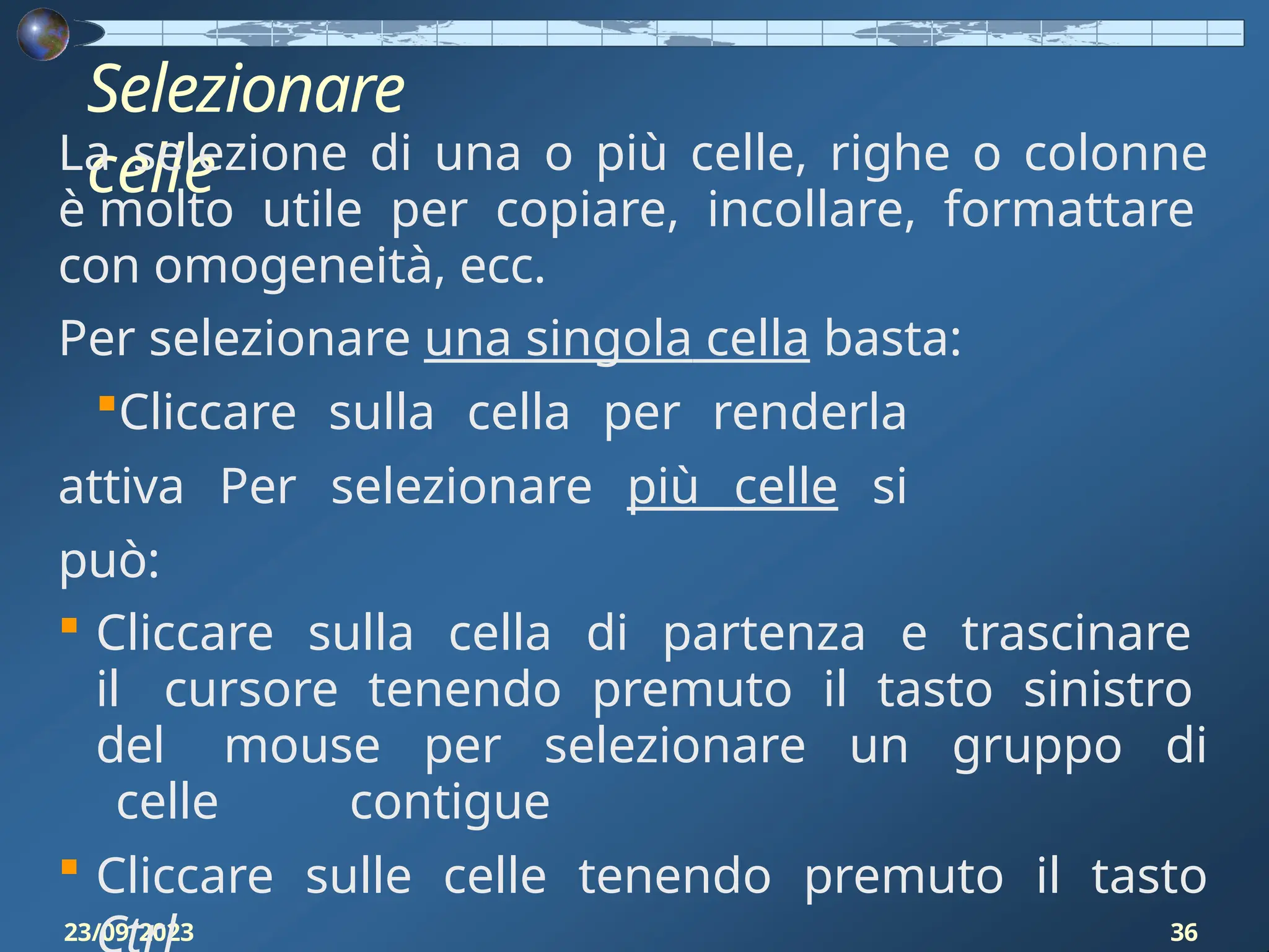 Selezionare
celle
23/09/2023 36
La selezione di una o più celle, righe o colonne
è molto utile per copiare, incollare, formattare
con omogeneità, ecc.
Per selezionare una singola cella basta:
Cliccare sulla cella per renderla
attiva Per selezionare più celle si
può:
 Cliccare sulla cella di partenza e trascinare
il cursore tenendo premuto il tasto sinistro
del mouse per selezionare un gruppo di
celle contigue
 Cliccare sulle celle tenendo premuto il tasto
 