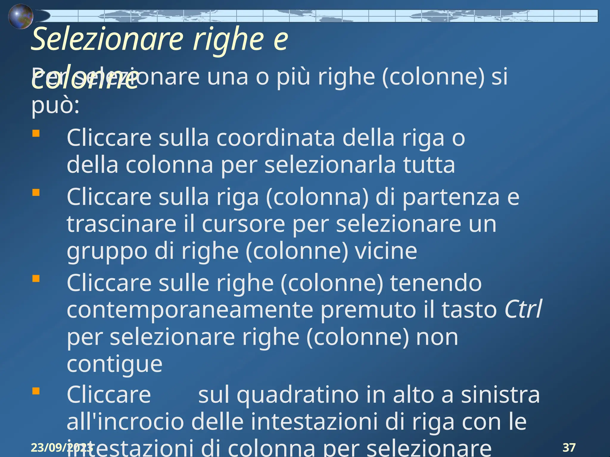 Selezionare righe e
colonne
23/09/2023 37
Per selezionare una o più righe (colonne) si
può:
 Cliccare sulla coordinata della riga o
della colonna per selezionarla tutta
 Cliccare sulla riga (colonna) di partenza e
trascinare il cursore per selezionare un
gruppo di righe (colonne) vicine
 Cliccare sulle righe (colonne) tenendo
contemporaneamente premuto il tasto Ctrl
per selezionare righe (colonne) non
contigue
 Cliccare sul quadratino in alto a sinistra
all'incrocio delle intestazioni di riga con le
intestazioni di colonna per selezionare
 