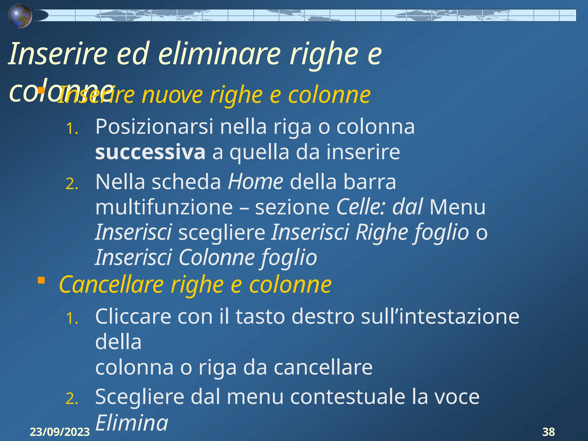 Inserire ed eliminare righe e
colonne
23/09/2023 38
 Inserire nuove righe e colonne
1. Posizionarsi nella riga o colonna
successiva a quella da inserire
2. Nella scheda Home della barra
multifunzione – sezione Celle: dal Menu
Inserisci scegliere Inserisci Righe foglio o
Inserisci Colonne foglio
 Cancellare righe e colonne
1. Cliccare con il tasto destro sull’intestazione
della
colonna o riga da cancellare
2. Scegliere dal menu contestuale la voce
Elimina
 