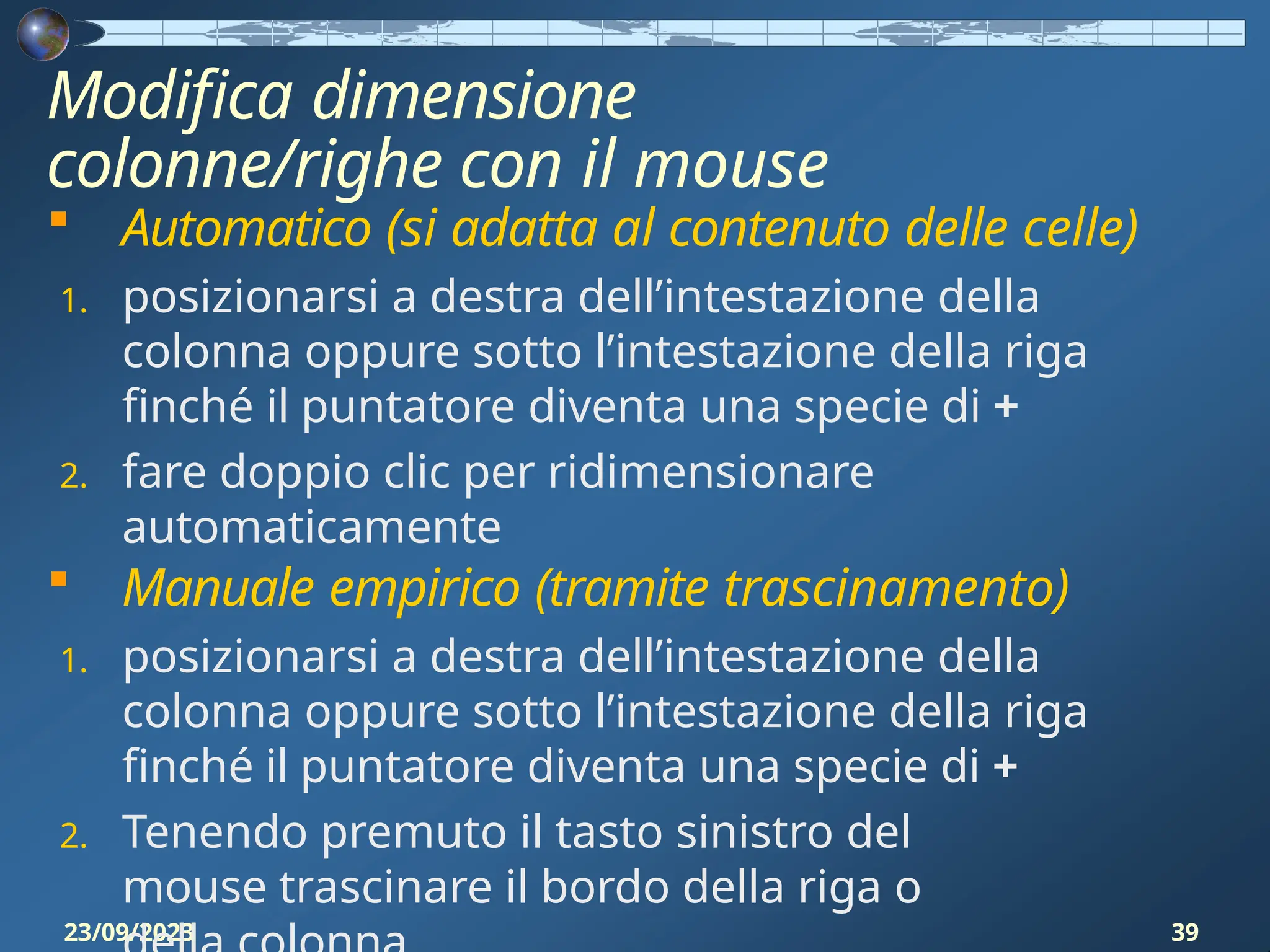 Modifica dimensione
colonne/righe con il mouse
23/09/2023 39
 Automatico (si adatta al contenuto delle celle)
1. posizionarsi a destra dell’intestazione della
colonna oppure sotto l’intestazione della riga
finché il puntatore diventa una specie di +
2. fare doppio clic per ridimensionare
automaticamente
 Manuale empirico (tramite trascinamento)
1. posizionarsi a destra dell’intestazione della
colonna oppure sotto l’intestazione della riga
finché il puntatore diventa una specie di +
2. Tenendo premuto il tasto sinistro del
mouse trascinare il bordo della riga o
 