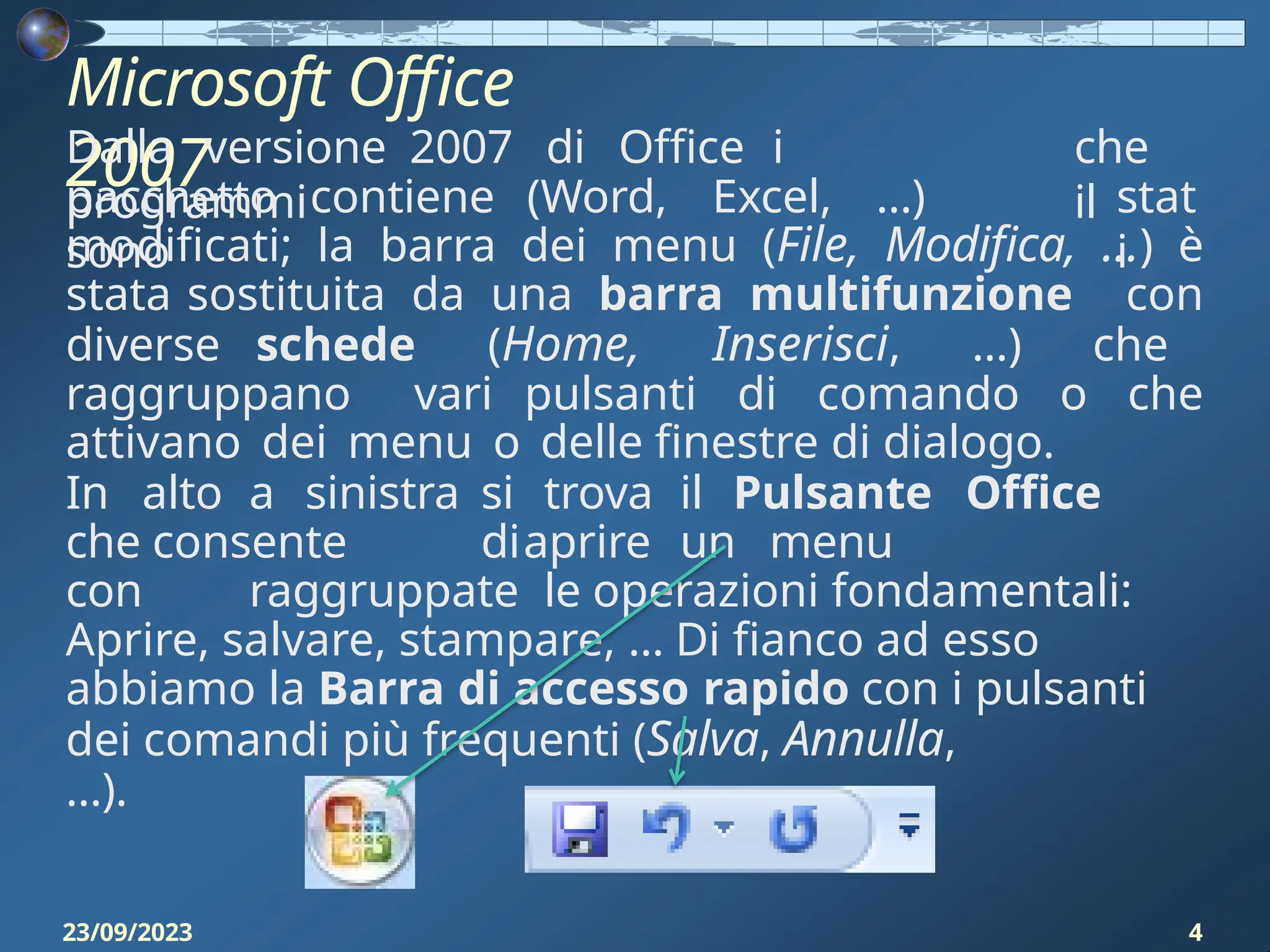 Microsoft Office
2007
Dalla versione 2007 di Office i
programmi
che
il
pacchetto contiene (Word, Excel, …)
sono
stat
i
modificati; la barra dei menu (File, Modifica, …) è
stata sostituita da una barra multifunzione con
diverse schede (Home, Inserisci, …) che
raggruppano vari pulsanti di comando o che
attivano dei menu o delle finestre di dialogo.
In alto a sinistra si trova il Pulsante Office
che consente diaprire un menu
con raggruppate le operazioni fondamentali:
Aprire, salvare, stampare, … Di fianco ad esso
abbiamo la Barra di accesso rapido con i pulsanti
dei comandi più frequenti (Salva, Annulla,
...).
23/09/2023 4
 