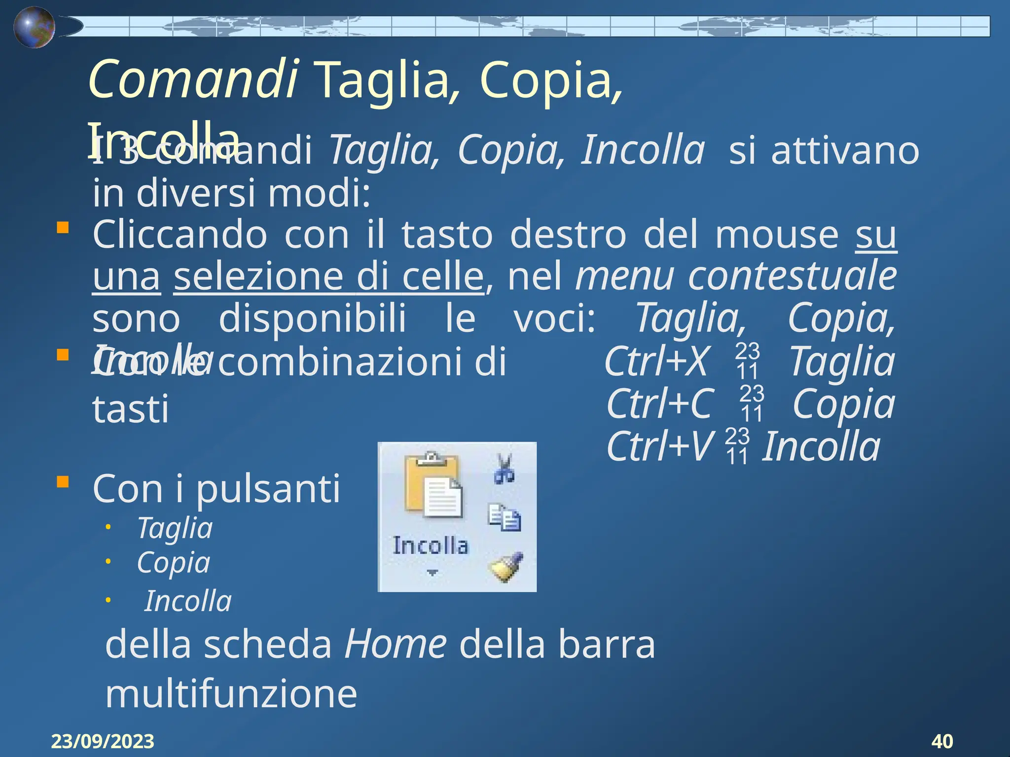 Comandi Taglia, Copia,
Incolla
I 3 comandi Taglia, Copia, Incolla si attivano
in diversi modi:
 Cliccando con il tasto destro del mouse su
una selezione di celle, nel menu contestuale
sono disponibili le voci: Taglia, Copia,
Incolla
 Con le combinazioni di
tasti
Ctrl+X  Taglia
Ctrl+C  Copia
Ctrl+V  Incolla
 Con i pulsanti
• Taglia
• Copia
• Incolla
della scheda Home della barra
multifunzione
23/09/2023 40
 