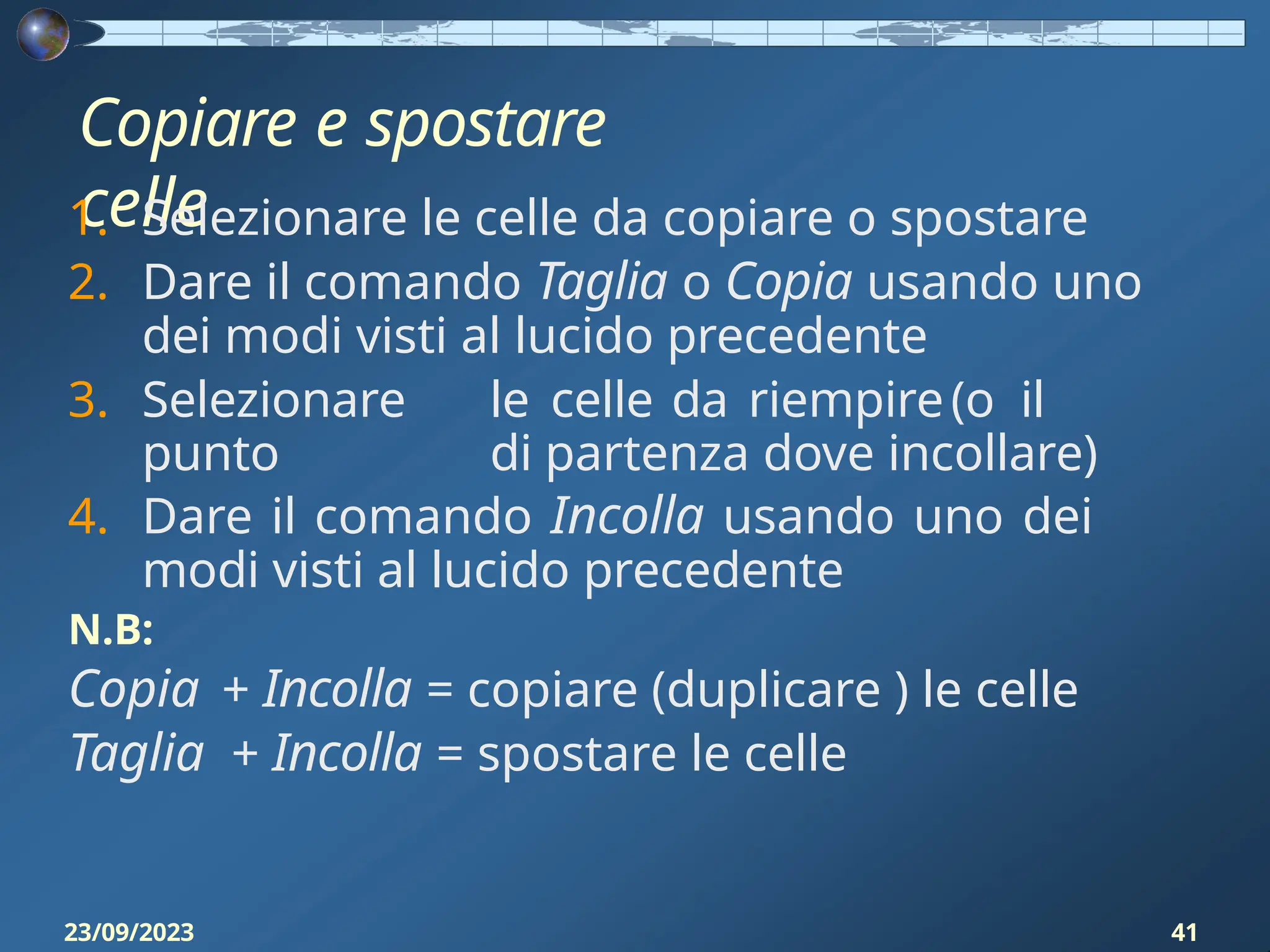 Copiare e spostare
celle
23/09/2023 41
1. Selezionare le celle da copiare o spostare
2. Dare il comando Taglia o Copia usando uno
dei modi visti al lucido precedente
3. Selezionare le celle da riempire(o il
punto di partenza dove incollare)
4. Dare il comando Incolla usando uno dei
modi visti al lucido precedente
N.B:
Copia + Incolla = copiare (duplicare ) le celle
Taglia + Incolla = spostare le celle
 
