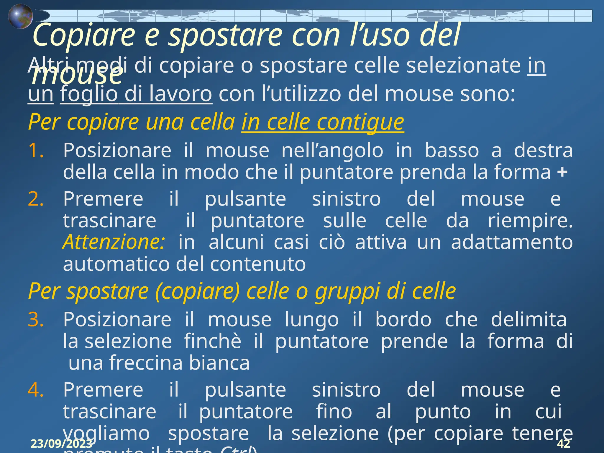 Copiare e spostare con l’uso del
mouse
23/09/2023 42
Altri modi di copiare o spostare celle selezionate in
un foglio di lavoro con l’utilizzo del mouse sono:
Per copiare una cella in celle contigue
1. Posizionare il mouse nell’angolo in basso a destra
della cella in modo che il puntatore prenda la forma +
2. Premere il pulsante sinistro del mouse e
trascinare il puntatore sulle celle da riempire.
Attenzione: in alcuni casi ciò attiva un adattamento
automatico del contenuto
Per spostare (copiare) celle o gruppi di celle
3. Posizionare il mouse lungo il bordo che delimita
la selezione finchè il puntatore prende la forma di
una freccina bianca
4. Premere il pulsante sinistro del mouse e
trascinare il puntatore fino al punto in cui
vogliamo spostare la selezione (per copiare tenere
 