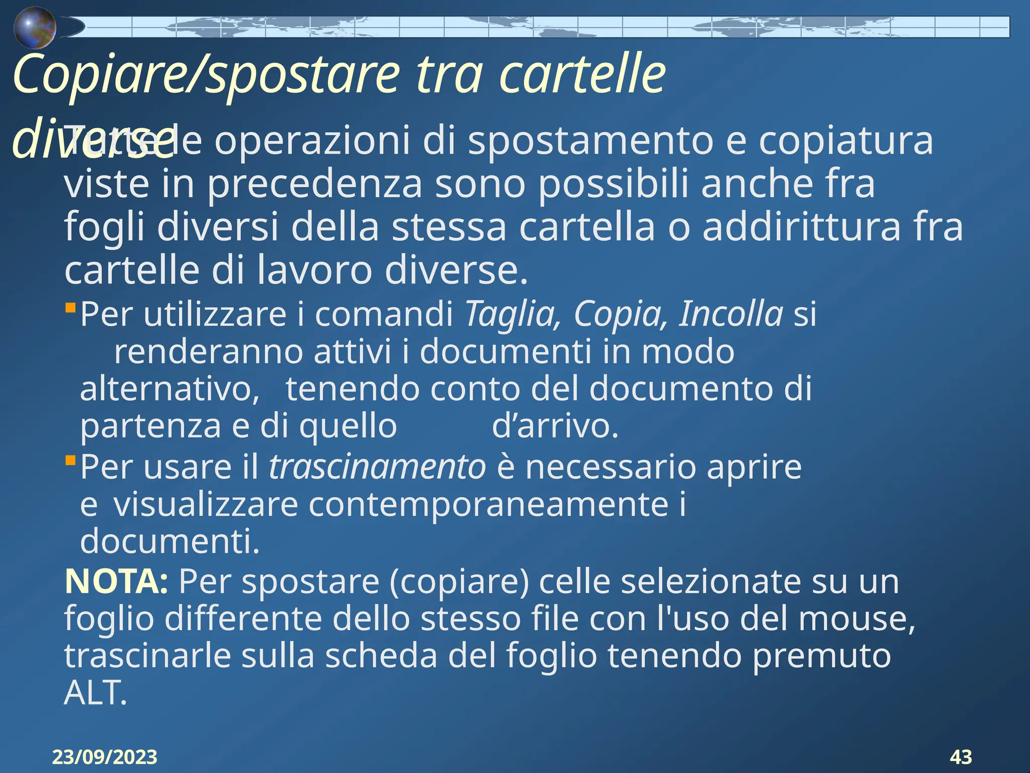 Copiare/spostare tra cartelle
diverse
23/09/2023 43
Tutte le operazioni di spostamento e copiatura
viste in precedenza sono possibili anche fra
fogli diversi della stessa cartella o addirittura fra
cartelle di lavoro diverse.
Per utilizzare i comandi Taglia, Copia, Incolla si
renderanno attivi i documenti in modo
alternativo, tenendo conto del documento di
partenza e di quello d’arrivo.
Per usare il trascinamento è necessario aprire
e visualizzare contemporaneamente i
documenti.
NOTA: Per spostare (copiare) celle selezionate su un
foglio differente dello stesso file con l'uso del mouse,
trascinarle sulla scheda del foglio tenendo premuto
ALT.
 