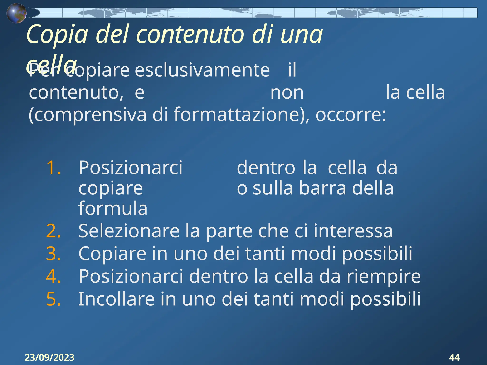 Copia del contenuto di una
cella
23/09/2023 44
Per copiare esclusivamente il
contenuto, e non la cella
(comprensiva di formattazione), occorre:
1. Posizionarci dentro la cella da
copiare o sulla barra della
formula
2. Selezionare la parte che ci interessa
3. Copiare in uno dei tanti modi possibili
4. Posizionarci dentro la cella da riempire
5. Incollare in uno dei tanti modi possibili
 