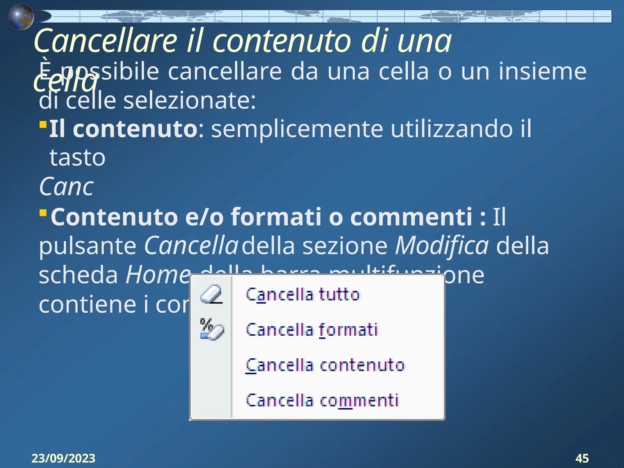 Cancellare il contenuto di una
cella
È possibile cancellare da una cella o un insieme
di celle selezionate:
Il contenuto: semplicemente utilizzando il
tasto
Canc
Contenuto e/o formati o commenti : Il
pulsante Cancelladella sezione Modifica della
scheda Home della barra multifunzione
contiene i comandi:
23/09/2023 45
 