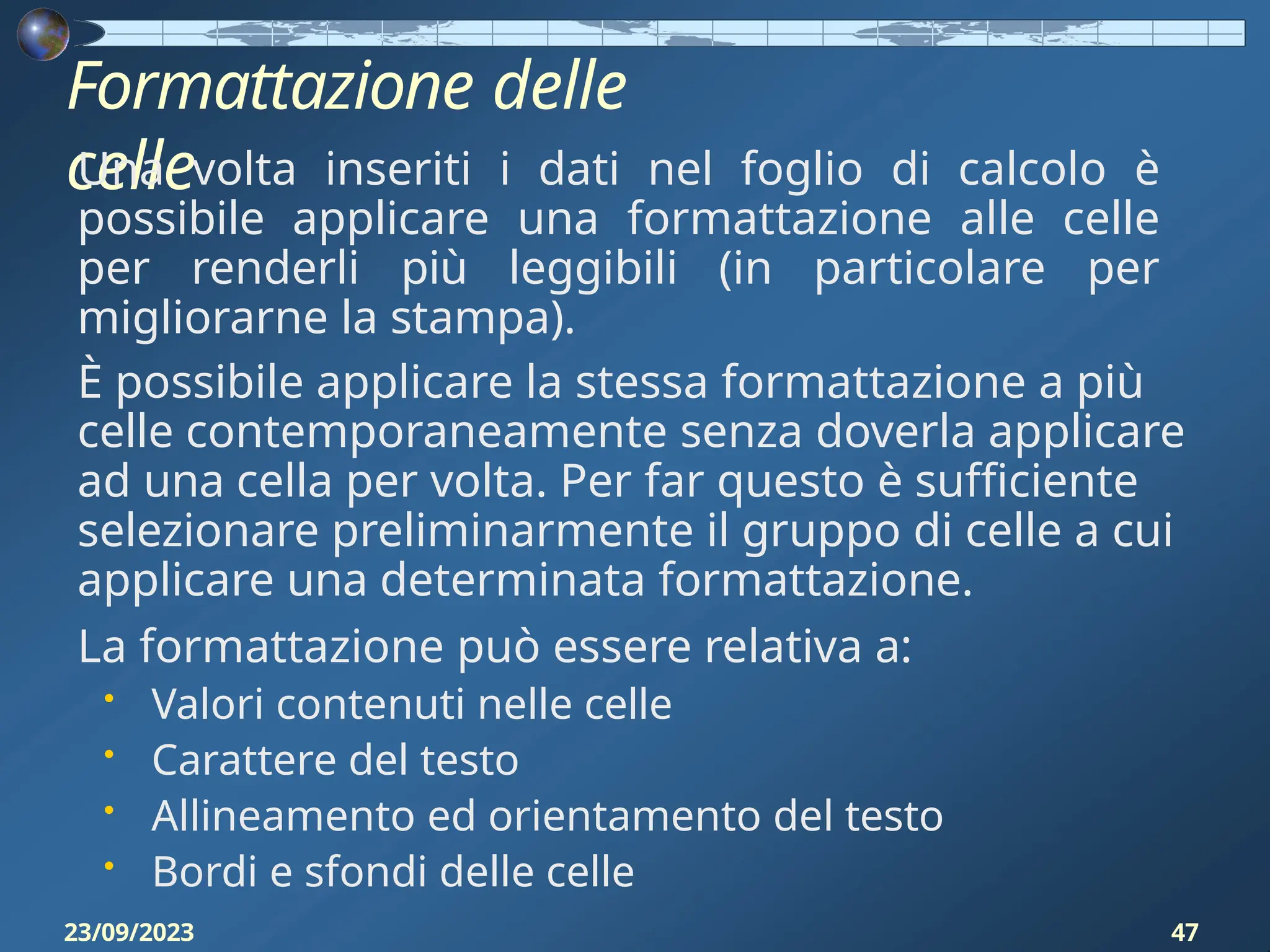 Formattazione delle
celle
23/09/2023 47
Una volta inseriti i dati nel foglio di calcolo è
possibile applicare una formattazione alle celle
per renderli più leggibili (in particolare per
migliorarne la stampa).
È possibile applicare la stessa formattazione a più
celle contemporaneamente senza doverla applicare
ad una cella per volta. Per far questo è sufficiente
selezionare preliminarmente il gruppo di celle a cui
applicare una determinata formattazione.
La formattazione può essere relativa a:
• Valori contenuti nelle celle
• Carattere del testo
• Allineamento ed orientamento del testo
• Bordi e sfondi delle celle
 