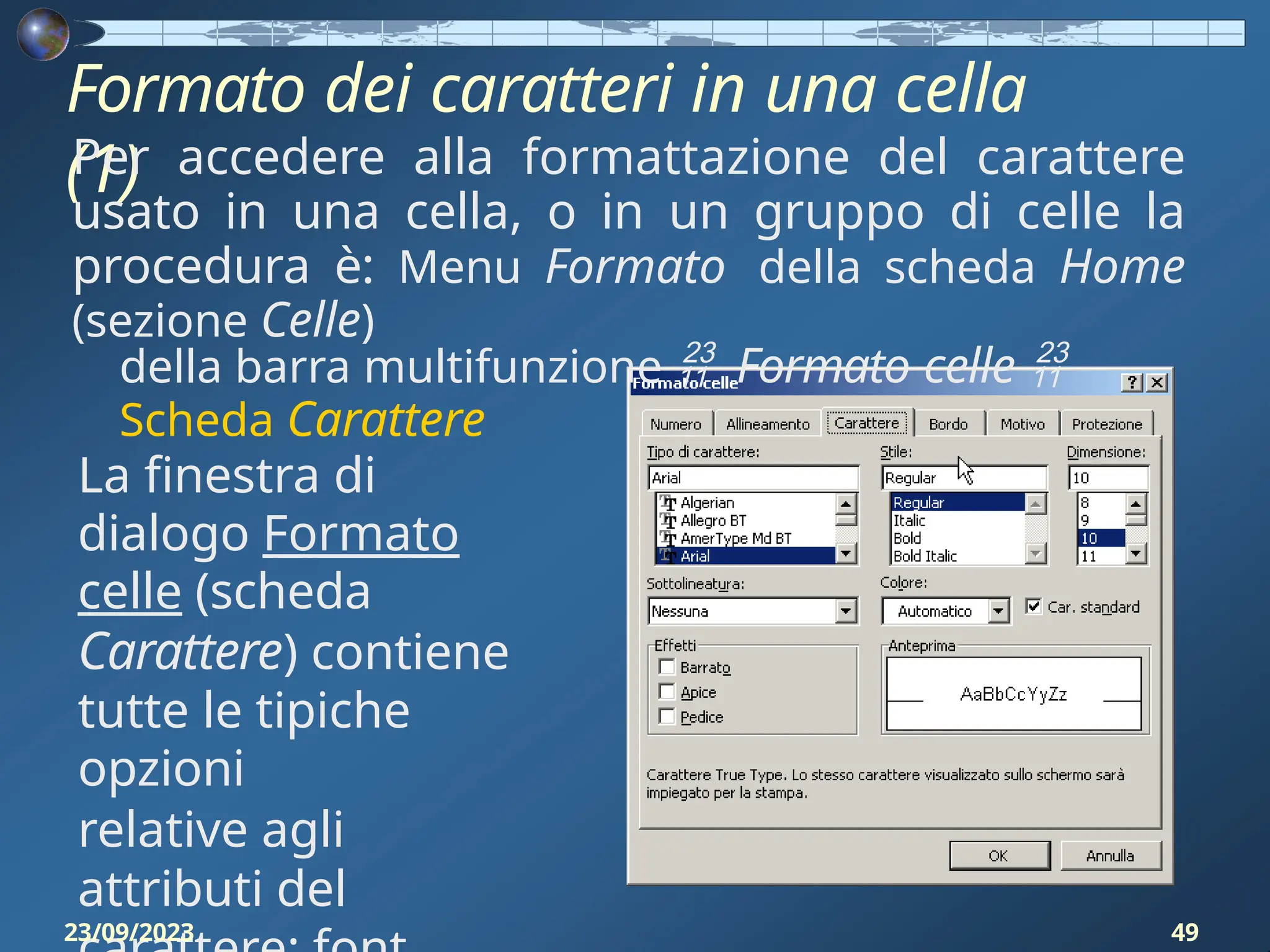 Formato dei caratteri in una cella
(1)
Per accedere alla formattazione del carattere
usato in una cella, o in un gruppo di celle la
procedura è: Menu Formato della scheda Home
(sezione Celle)
della barra multifunzione  Formato celle 
Scheda Carattere
La finestra di
dialogo Formato
celle (scheda
Carattere) contiene
tutte le tipiche
opzioni
relative agli
attributi del
23/09/2023 49
 