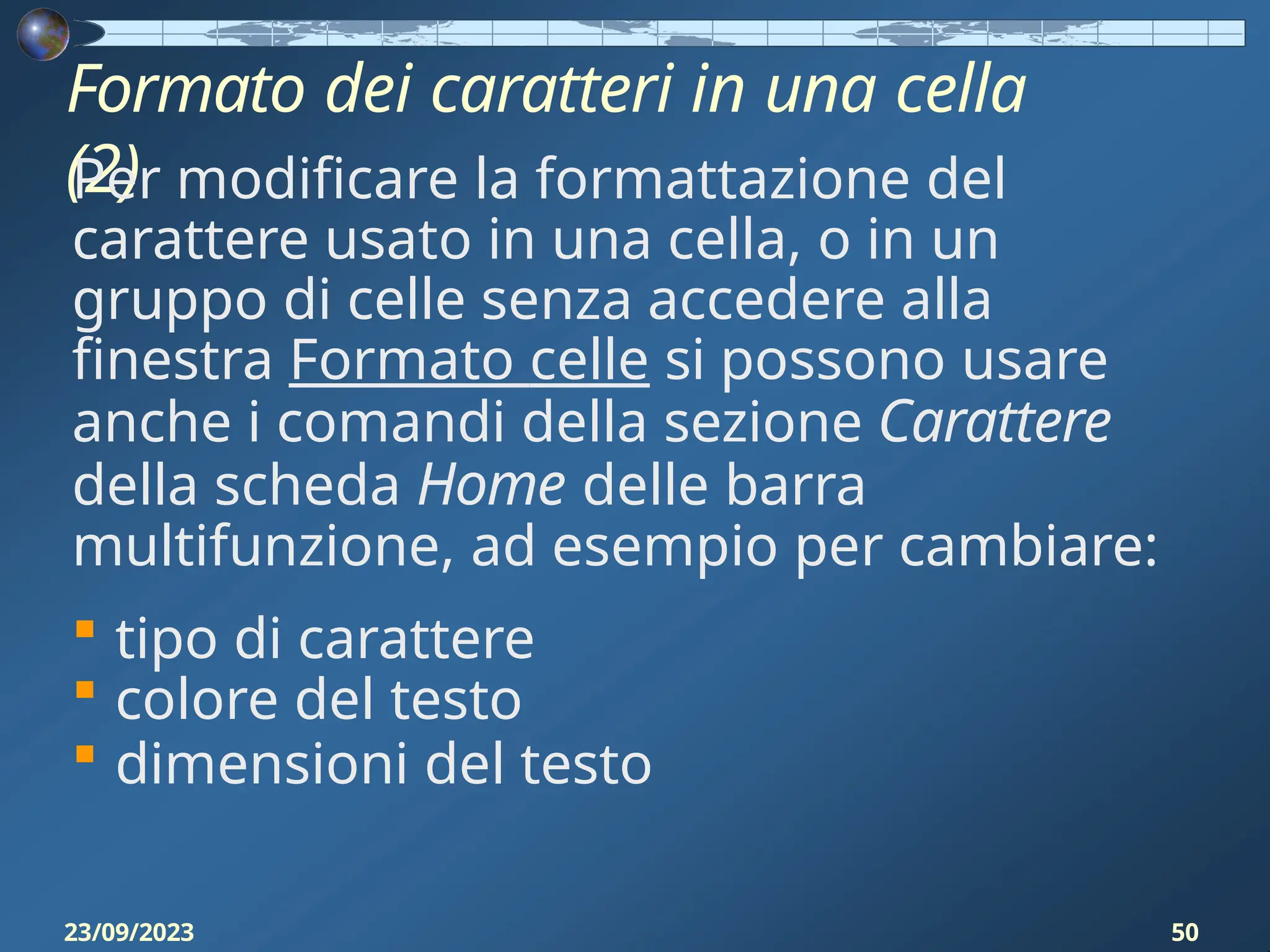 Formato dei caratteri in una cella
(2)
23/09/2023 50
Per modificare la formattazione del
carattere usato in una cella, o in un
gruppo di celle senza accedere alla
finestra Formato celle si possono usare
anche i comandi della sezione Carattere
della scheda Home delle barra
multifunzione, ad esempio per cambiare:
 tipo di carattere
 colore del testo
 dimensioni del testo
 