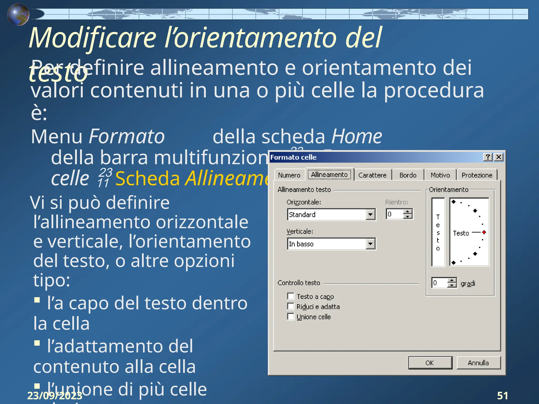 Modificare l’orientamento del
testo
Per definire allineamento e orientamento dei
valori contenuti in una o più celle la procedura
è:
Menu Formato della scheda Home
della barra multifunzione  Formato
celle  Scheda Allineamento
Vi si può definire
l’allineamento orizzontale
e verticale, l’orientamento
del testo, o altre opzioni
tipo:
 l’a capo del testo dentro
la cella
 l’adattamento del
contenuto alla cella
 l’unione di più celle
23/09/2023 51
 